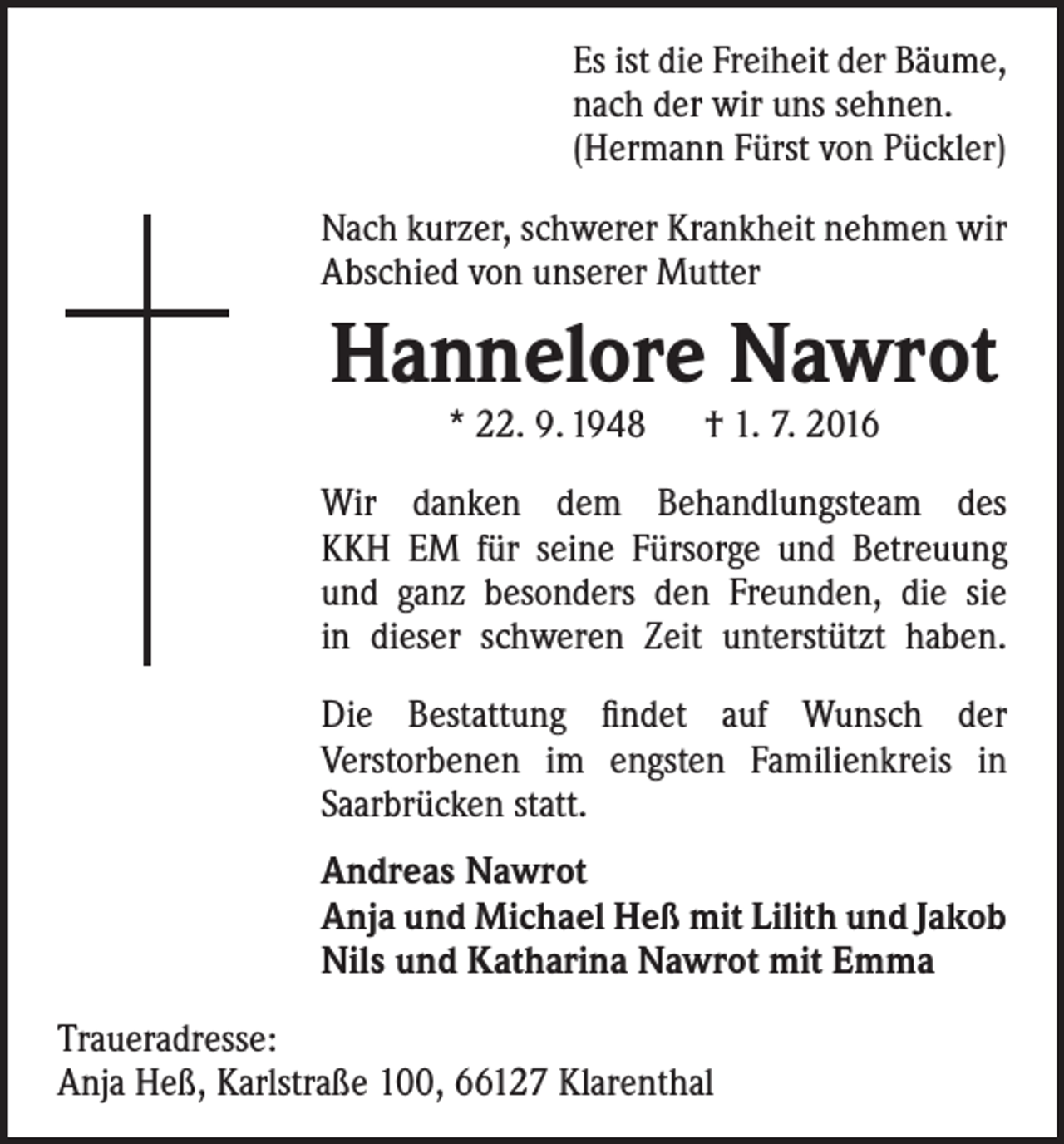 <p>Es ist die Freiheit der Bäume,<br />nach der wir uns sehnen.<br />(Hermann Fürst von Pückler)<br />Nach kurzer, schwerer Krankheit nehmen wir<br />Abschied von unserer Mutter</p><p>Hannelore Nawrot<br />* 22. 9. 1948 † 1. 7. 2016</p><p>Wir danken dem Behandlungsteam des<br />KKH EM für seine Fürsorge und Betreuung<br />und ganz besonders den Freunden, die sie<br />in dieser schweren Zeit unterstützt haben.<br />Die Bestattung findet auf Wunsch der<br />­Verstorbenen im engsten Familienkreis in<br />Saarbrücken statt.<br />Andreas Nawrot<br />Anja und Michael Heß mit Lilith und Jakob<br />Nils und Katharina Nawrot mit Emma<br />Traueradresse:<br />Anja Heß, Karlstraße 100, 66127 Klarenthal</p>