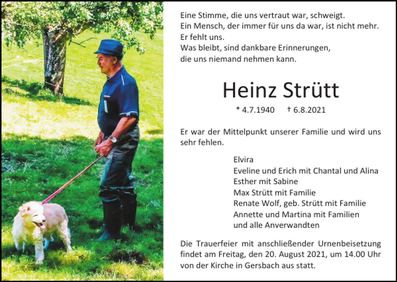 <p>Eine Stimme, die uns vertraut war, schweigt.<br />Ein Mensch, der immer für uns da war, ist nicht mehr.<br />Er fehlt uns.<br />Was bleibt, sind dankbare Erinnerungen,<br />die uns niemand nehmen kann.</p><p>Heinz Strütt<br />* 4.7.1940</p><p>† 6.8.2021</p><p>Er war der Mittelpunkt unserer Familie und wird uns<br />sehr fehlen.<br />Elvira<br />Eveline und Erich mit Chantal und Alina<br />Esther mit Sabine<br />Max Strütt mit Familie<br />Renate Wolf, geb. Strütt mit Familie<br />Annette und Martina mit Familien<br />und alle Anverwandten<br />Die Trauerfeier mit anschließender Urnenbeisetzung<br />findet am Freitag, den 20. August 2021, um 14.00 Uhr<br />von der Kirche in Gersbach aus statt.</p>