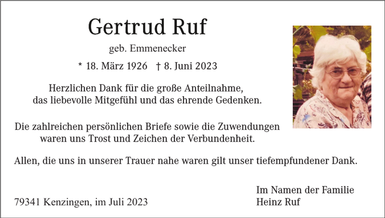 <p>geb. Emmenecker<br />* 18. März 1926 † 8. Juni 2023<br />Herzlichen Dank für die große Anteilnahme,<br />das liebevolle Mitgefühl und das ehrende Gedenken.<br />Die zahlreichen persönlichen Briefe sowie die Zuwendungen<br />waren uns Trost und Zeichen der Verbundenheit.<br />Allen, die uns in unserer Trauer nahe waren gilt unser tiefempfundener Dank.</p><p>79341 Kenzingen, im Juli 2023</p><p>Im Namen der Familie<br />Heinz Ruf</p>
