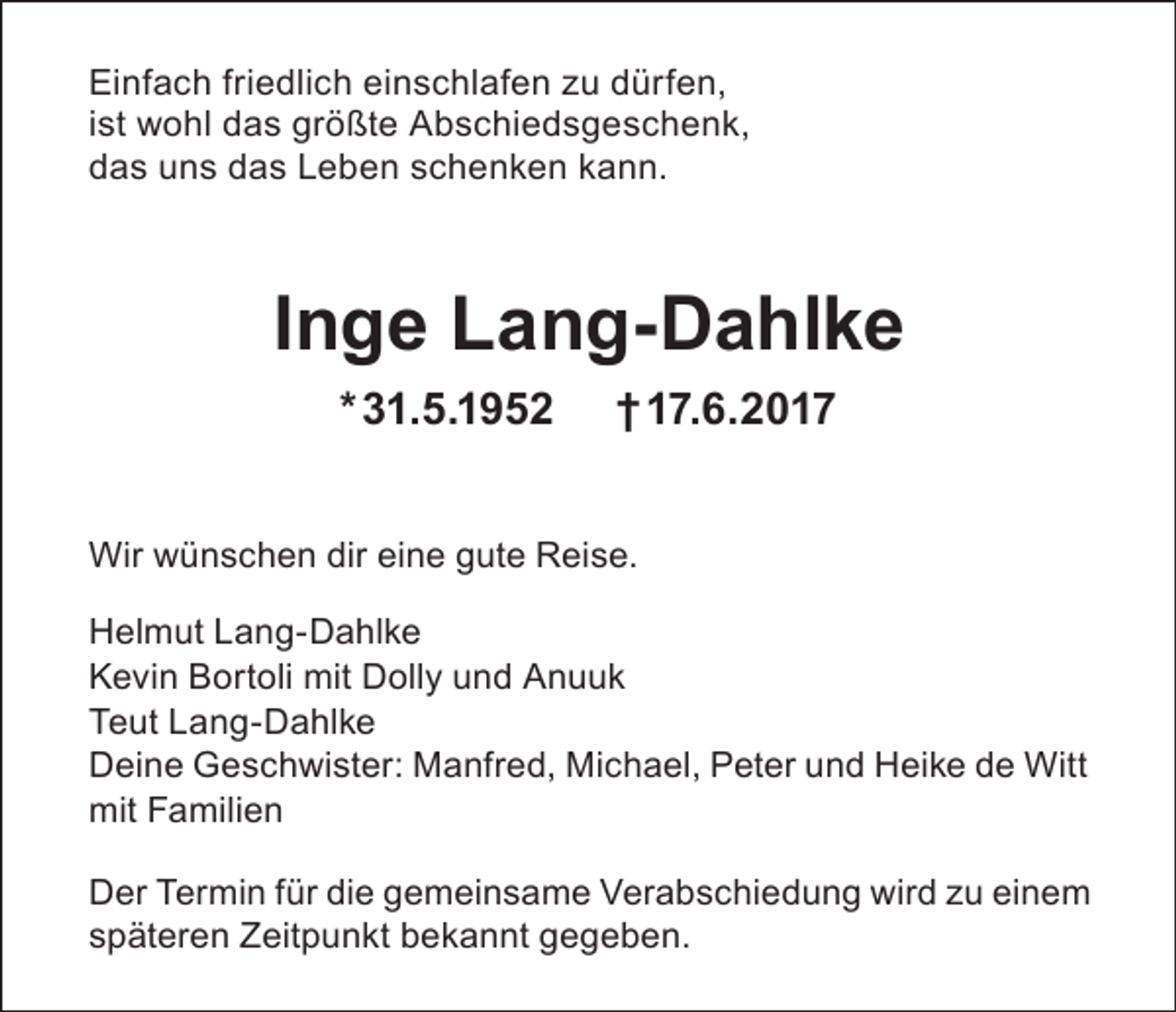 <p>Einfach friedlich einschlafen zu dürfen,<br />ist wohl das größte Abschiedsgeschenk,<br />das uns das Leben schenken kann.</p><p>Inge Lang-Dahlke<br />* 31.5.1952</p><p>† 17.6.2017</p><p>Wir wünschen dir eine gute Reise.<br />Helmut Lang-Dahlke<br />Kevin Bortoli mit Dolly und Anuuk<br />Teut Lang-Dahlke<br />Deine Geschwister: Manfred, Michael, Peter und Heike de Witt<br />mit Familien<br />Der Termin für die gemeinsame Verabschiedung wird zu einem<br />späteren Zeitpunkt bekannt gegeben.</p>