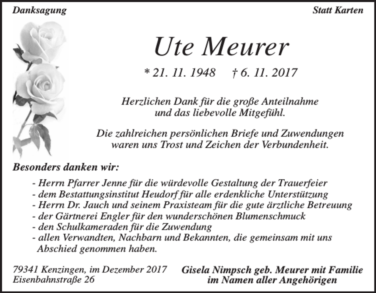 <p>Danksagung</p><p>Statt Karten</p><p>Ute Meurer<br />* 21. 11. 1948</p><p>† 6. 11. 2017</p><p>Herzlichen Dank für die große Anteilnahme<br />und das liebevolle Mitgefühl.<br />Die zahlreichen persönlichen Briefe und Zuwendungen<br />waren uns Trost und Zeichen der Verbundenheit.<br />Besonders danken wir:<br />- Herrn Pfarrer Jenne für die würdevolle Gestaltung der Trauerfeier<br />- dem Bestattungsinstitut Heudorf für alle erdenkliche Unterstützung<br />- Herrn Dr. Jauch und seinem Praxisteam für die gute ärztliche Betreuung<br />- der Gärtnerei Engler für den wunderschönen Blumenschmuck<br />- den Schulkameraden für die Zuwendung<br />- allen Verwandten, Nachbarn und Bekannten, die gemeinsam mit uns<br />Abschied genommen haben.<br />79341 Kenzingen, im Dezember 2017<br />Eisenbahnstraße 26</p><p>Gisela Nimpsch geb. Meurer mit Familie<br />im Namen aller Angehörigen</p>