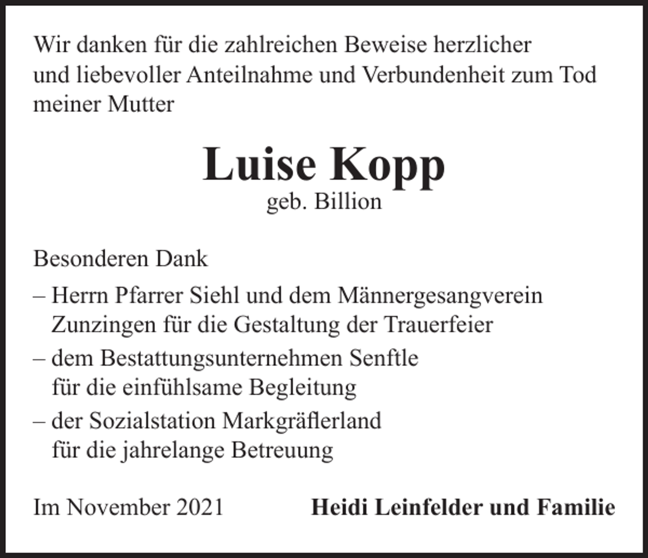 <p>Wir danken für die zahlreichen Beweise herzlicher<br />und liebevoller Anteilnahme und Verbundenheit zum Tod<br />meiner Mutter</p><p>Luise Kopp<br />geb. Billion</p><p>Besonderen Dank<br />– Herrn Pfarrer Siehl und dem Männergesangverein<br />Zunzingen für die Gestaltung der Trauerfeier<br />– dem Bestattungsunternehmen Senftle<br />für die einfühlsame Begleitung<br />– der Sozialstation Markgräflerland<br />für die jahrelange Betreuung<br />Im November 2021</p><p>Heidi Leinfelder und Familie</p>
