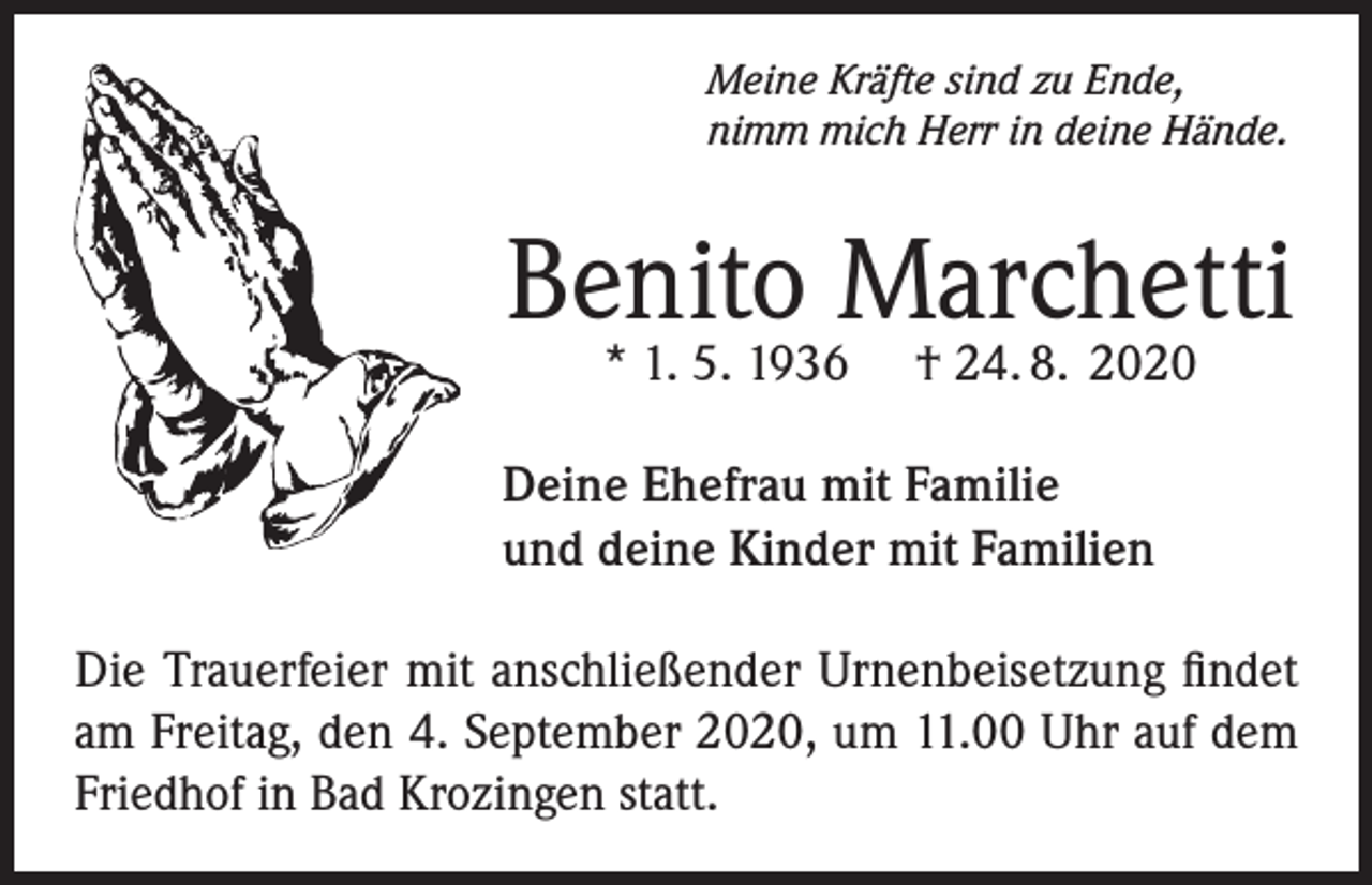 <p>Meine Kräfte sind zu Ende,<br />nimm mich Herr in deine Hände.</p><p>Benito Marchetti<br />* 1. 5. 1936</p><p>† 24. 8. 2020</p><p>Deine Ehefrau mit Familie<br />und deine Kinder mit Familien<br />Die Trauerfeier mit anschließender Urnenbeisetzung findet<br />am Freitag, den 4. September 2020, um 11.00 Uhr auf dem<br />Friedhof in Bad Krozingen statt.</p>