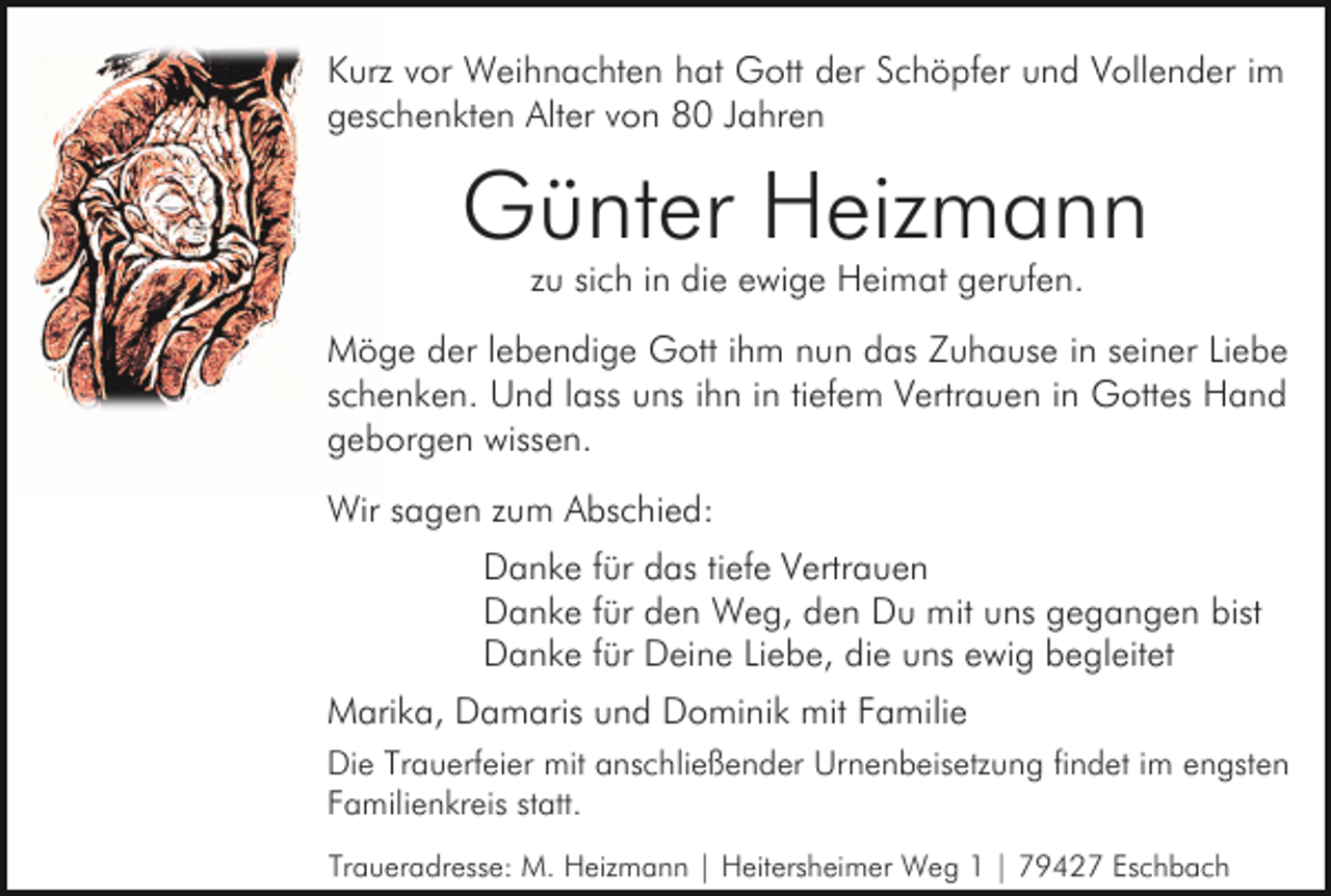 <p>Kurz vor Weihnachten hat Gott der Schöpfer und Vollender im<br />geschenkten Alter von 80 Jahren</p><p>Günter Heizmann<br />zu sich in die ewige Heimat gerufen.<br />Möge der lebendige Gott ihm nun das Zuhause in seiner Liebe<br />schenken. Und lass uns ihn in tiefem Vertrauen in Gottes Hand<br />geborgen wissen.<br />Wir sagen zum Abschied:<br />Danke für das tiefe Vertrauen<br />Danke für den Weg, den Du mit uns gegangen bist<br />Danke für Deine Liebe, die uns ewig begleitet<br />Marika, Damaris und Dominik mit Familie<br />Die Trauerfeier mit anschließender Urnenbeisetzung findet im engsten<br />Familienkreis statt.<br />Traueradresse: M. Heizmann | Heitersheimer Weg 1 | 79427 Eschbach</p>