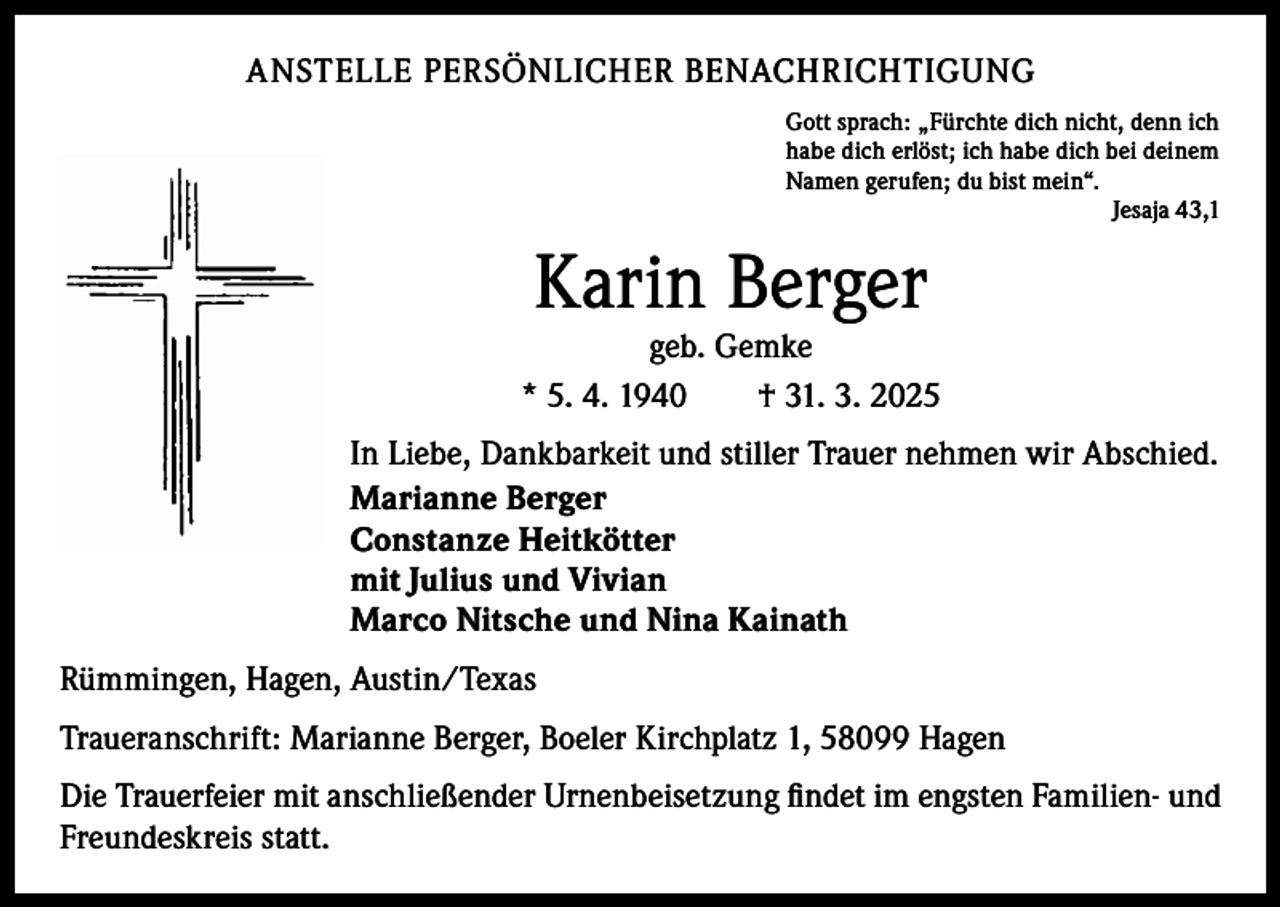 <p>ANSTELLE PERSÖNLICHER BENACHRICHTIGUNG<br />Gott sprach: „Fürchte dich nicht, denn ich<br />habe dich erlöst; ich habe dich bei deinem<br />Namen gerufen; du bist mein“.</p><p>Jesaja 43,1</p><p>Karin Berger</p><p>geb. Gemke<br />* 5. 4. 1940 † 31. 3. 2025<br />In Liebe, Dankbarkeit und stiller Trauer nehmen wir Abschied.<br />Marianne Berger<br />Constanze Heitkötter<br />mit Julius und Vivian<br />Marco Nitsche und Nina Kainath<br />Rümmingen, Hagen, Austin/Texas<br />Traueranschrift: Marianne Berger, Boeler Kirchplatz 1, 58099 Hagen<br />Die Trauerfeier mit anschließender Urnenbeisetzung ﬁndet im engsten Familien- und<br />Freundeskreis statt.</p>