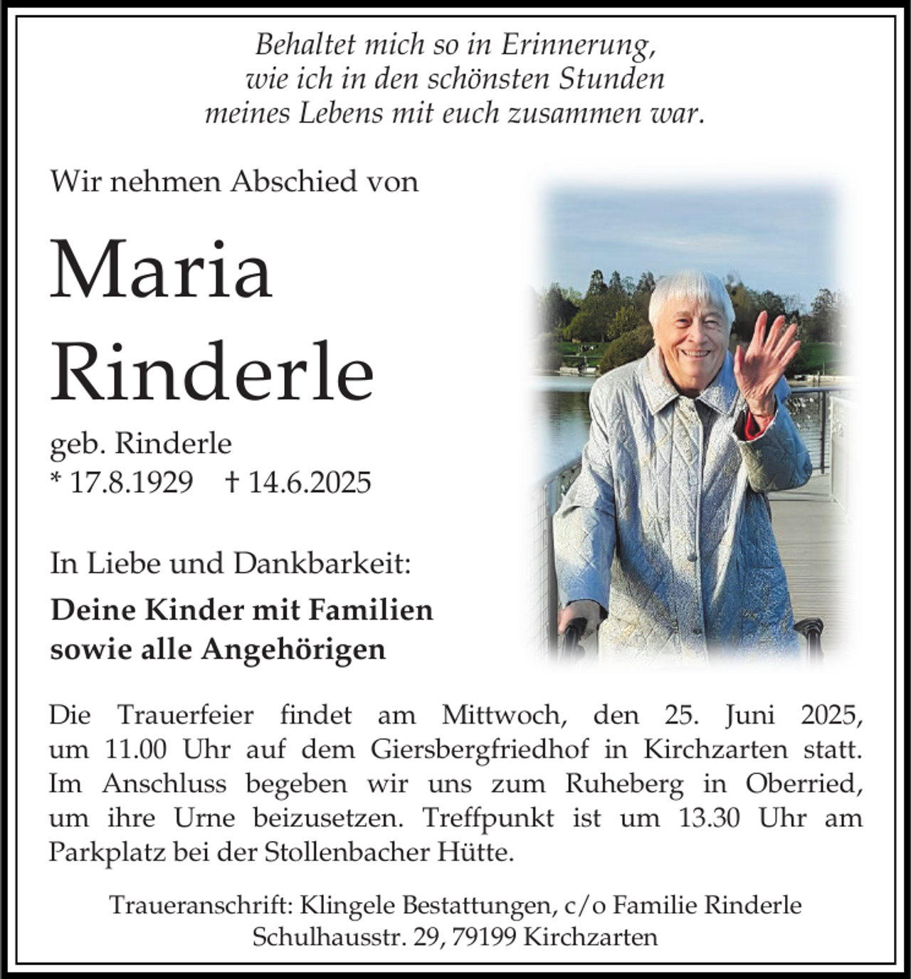 <p>Behaltet mich so in Erinnerung,<br />wie ich in den schönsten Stunden<br />meines Lebens mit euch zusammen war.<br />Wir nehmen Abschied von</p><p>Maria<br />Rinderle<br />geb. Rinderle<br />* 17.8.1929 † 14.6.2025<br />In Liebe und Dankbarkeit:<br />Deine Kinder mit Familien<br />sowie alle Angehörigen<br />Die Trauerfeier findet am Mittwoch, den 25. Juni 2025,<br />um 11.00 Uhr auf dem Giersbergfriedhof in Kirchzarten statt.<br />Im Anschluss begeben wir uns zum Ruheberg in Oberried,<br />um ihre Urne beizusetzen. Treffpunkt ist um 13.30 Uhr am<br />Parkplatz bei der Stollenbacher Hütte.<br />Traueranschrift: Klingele Bestattungen, c/o Familie Rinderle<br />Schulhausstr. 29, 79199 Kirchzarten</p>