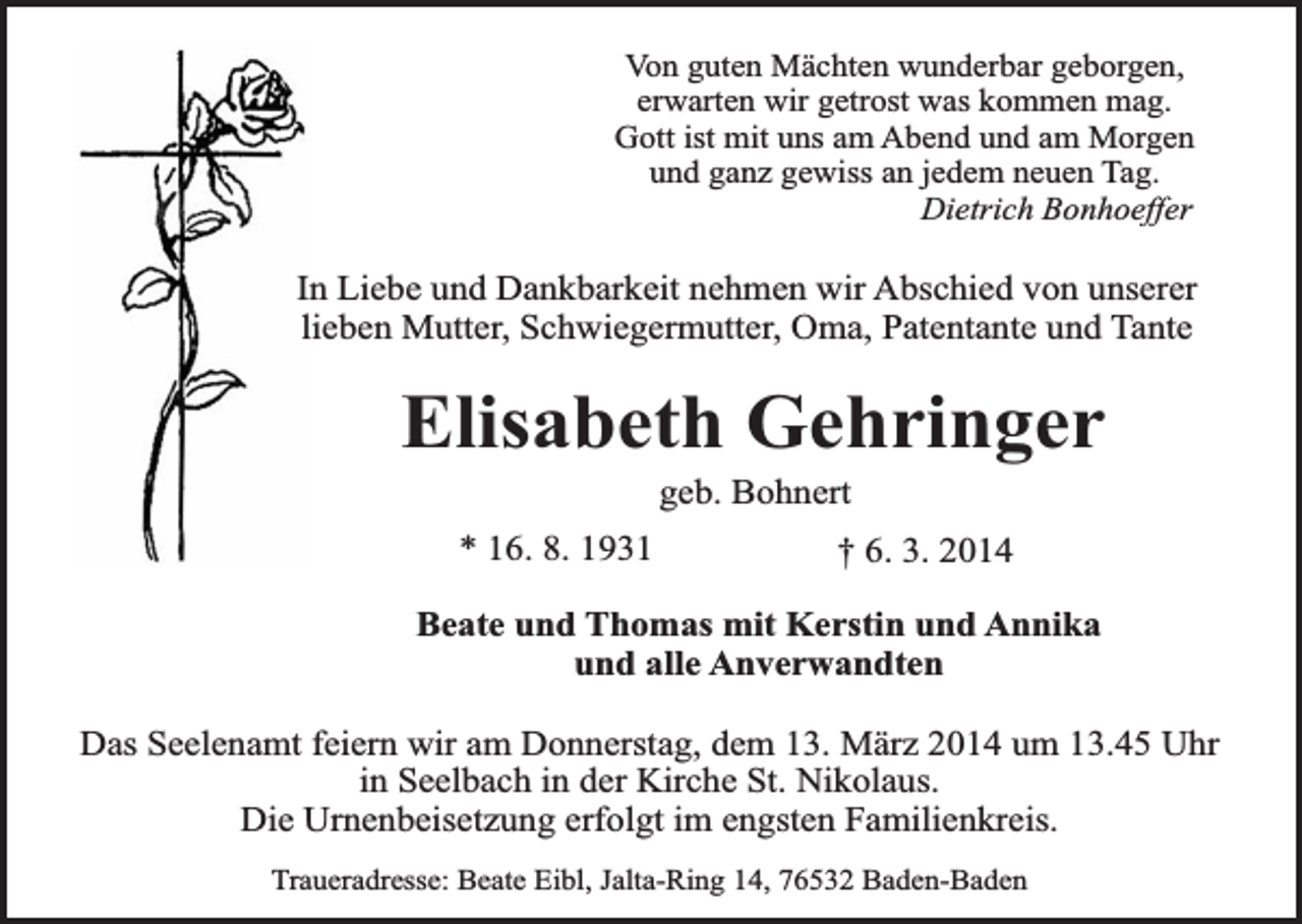 <p>Von guten Mächten wunderbar geborgen,<br />erwarten wir getrost was kommen mag.<br />Gott ist mit uns am Abend und am Morgen<br />und ganz gewiss an jedem neuen Tag.<br />Dietrich Bonhoeffer</p><p>In Liebe und Dankbarkeit nehmen wir Abschied von unserer<br />lieben Mutter, Schwiegermutter, Oma, Patentante und Tante</p><p>Elisabeth Gehringer<br />geb. Bohnert</p><p>* 16. 8. 1931</p><p>† 6. 3. 2014</p><p>Beate und Thomas mit Kerstin und Annika<br />und alle Anverwandten<br />Das Seelenamt feiern wir am Donnerstag, dem 13. März 2014 um 13.45 Uhr<br />in Seelbach in der Kirche St. Nikolaus.<br />Die Urnenbeisetzung erfolgt im engsten Familienkreis.<br />Traueradresse: Beate Eibl, Jalta-Ring 14, 76532 Baden-Baden</p>