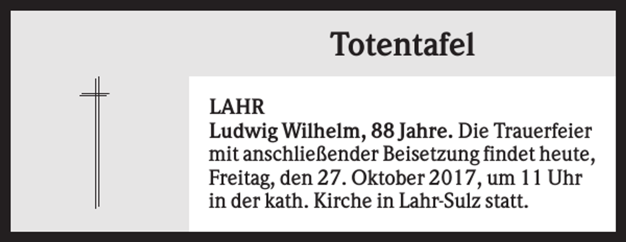 <p>Totentafel<br />LAHR<br />Ludwig Wilhelm, 88 Jahre. Die Trauerfeier<br />mit anschließender Beisetzung findet heute,<br />Freitag, den 27. Oktober 2017, um 11 Uhr<br />in der kath. Kirche in Lahr-Sulz statt.</p>