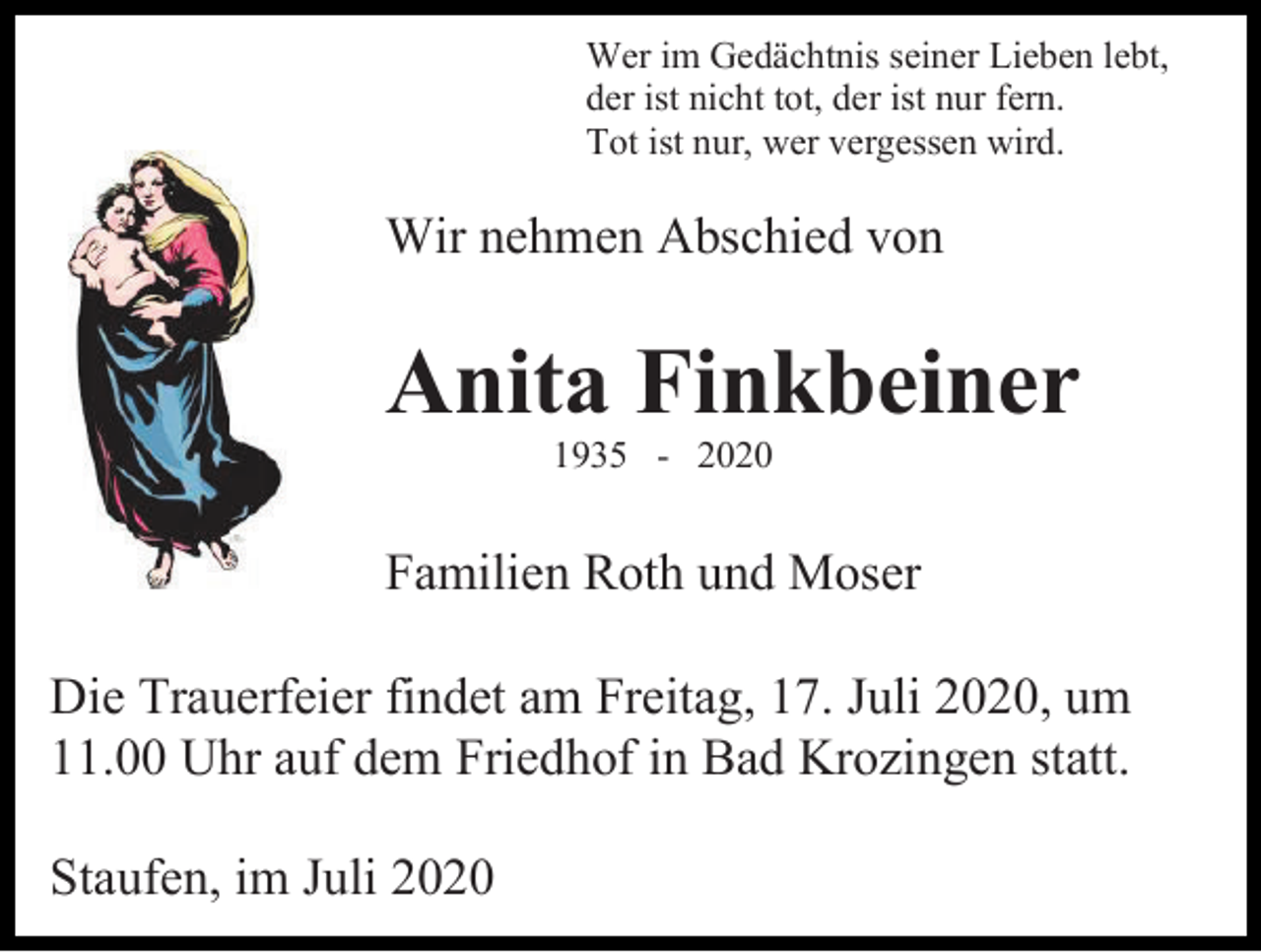 <p>Wer im Gedächtnis seiner Lieben lebt,<br />der ist nicht tot, der ist nur fern.<br />Tot ist nur, wer vergessen wird.</p><p>Wir nehmen Abschied von</p><p>Anita Finkbeiner<br />1935 - 2020</p><p>Familien Roth und Moser<br />Die Trauerfeier findet am Freitag, 17. Juli 2020, um<br />11.00 Uhr auf dem Friedhof in Bad Krozingen statt.<br />Staufen, im Juli 2020</p>