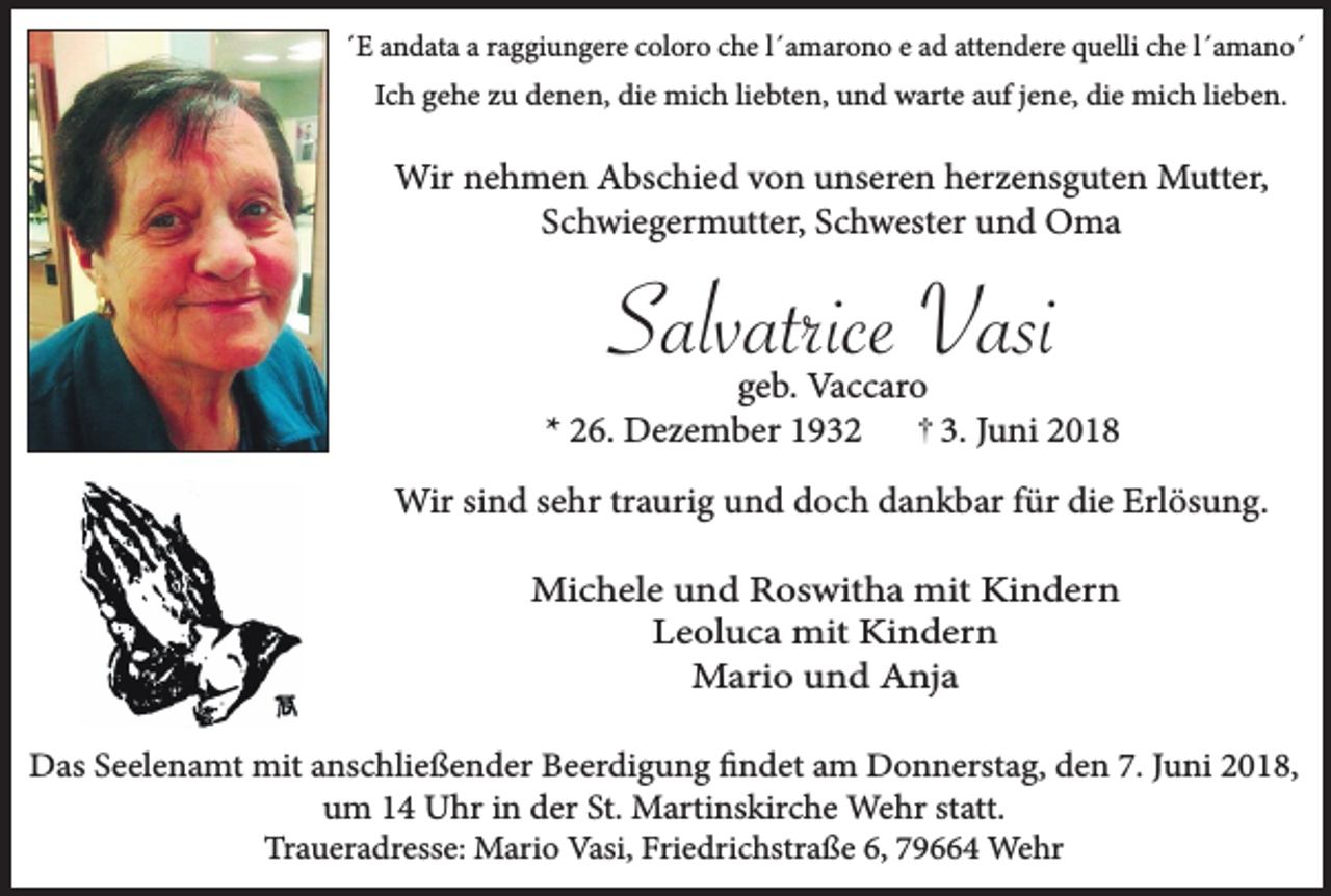<p>´E andata a raggiungere coloro che l´amarono e ad attendere quelli che l´amano´<br />Ich gehe zu denen, die mich liebten, und warte auf jene, die mich lieben.</p><p>Wir nehmen Abschied von unseren herzensguten Mutter,<br />Schwiegermutter, Schwester und Oma</p><p>Salvatrice Vasi<br />geb. Vaccaro<br />* 26. Dezember 1932<br />3. Juni 2018<br />Wir sind sehr traurig und doch dankbar für die Erlösung.<br />Michele und Roswitha mit Kindern<br />Leoluca mit Kindern<br />Mario und Anja<br />Das Seelenamt mit anschließender Beerdigung findet am Donnerstag, den 7. Juni 2018,<br />um 14 Uhr in der St. Martinskirche Wehr statt.<br />Traueradresse: Mario Vasi, Friedrichstraße 6, 79664 Wehr</p>