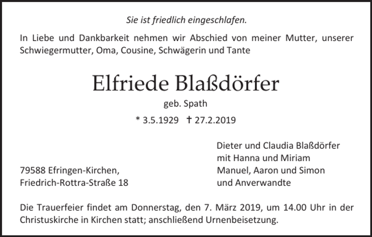 <p>Sie ist friedlich eingeschlafen.<br />In Liebe und Dankbarkeit nehmen wir Abschied von meiner Mutter, unserer<br />Schwiegermutter, Oma, Cousine, Schwägerin und Tante</p><p>Elfriede Blaßdörfer<br />geb. Spath<br />* 3.5.1929  27.2.2019</p><p>79588 Efringen-Kirchen,<br />Friedrich-Rottra-Straße 18</p><p>Dieter und Claudia Blaßdörfer<br />mit Hanna und Miriam<br />Manuel, Aaron und Simon<br />und Anverwandte</p><p>Die Trauerfeier findet am Donnerstag, den 7. März 2019, um 14.00 Uhr in der<br />Christuskirche in Kirchen statt; anschließend Urnenbeisetzung.</p>