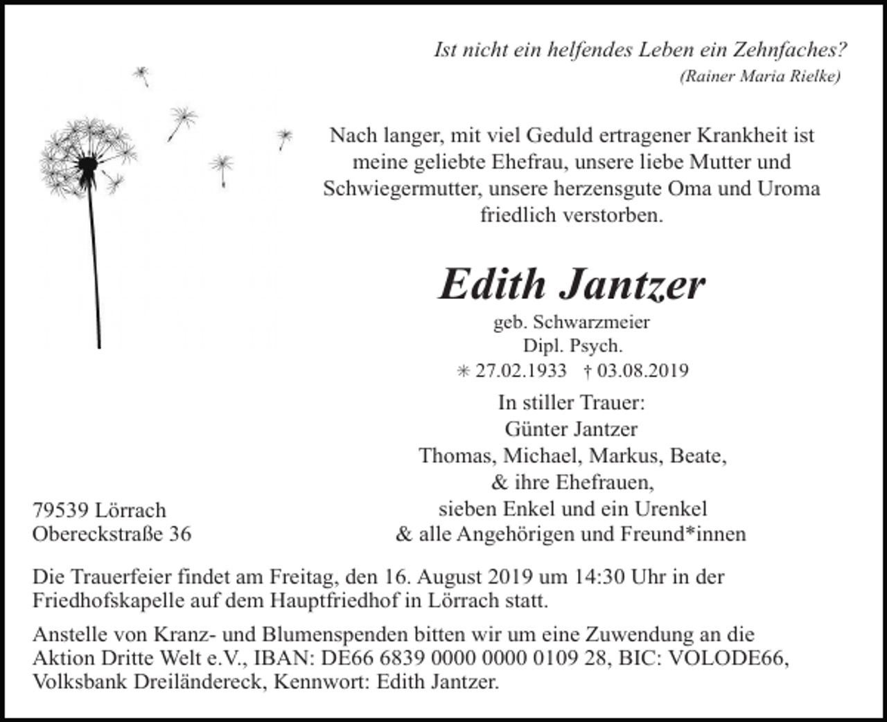 <p>Ist nicht ein helfendes Leben ein Zehnfaches?<br />(Rainer Maria Rielke)</p><p>Nach langer, mit viel Geduld ertragener Krankheit ist<br />meine geliebte Ehefrau, unsere liebe Mutter und<br />Schwiegermutter, unsere herzensgute Oma und Uroma<br />friedlich verstorben.</p><p>Edith Jantzer<br />geb. Schwarzmeier<br />Dipl. Psych.<br />✳ 27.02.1933 † 03.08.2019</p><p>79539 Lörrach<br />Obereckstraße 36</p><p>In stiller Trauer:<br />Günter Jantzer<br />Thomas, Michael, Markus, Beate,<br />&amp; ihre Ehefrauen,<br />sieben Enkel und ein Urenkel<br />&amp; alle Angehörigen und Freund*innen</p><p>Die Trauerfeier findet am Freitag, den 16. August 2019 um 14:30 Uhr in der<br />Friedhofskapelle auf dem Hauptfriedhof in Lörrach statt.<br />Anstelle von Kranz- und Blumenspenden bitten wir um eine Zuwendung an die<br />Aktion Dritte Welt e.V., IBAN: DE6839 0109 28, BIC: VOLODE66,<br />Volksbank Dreiländereck, Kennwort: Edith Jantzer.</p>