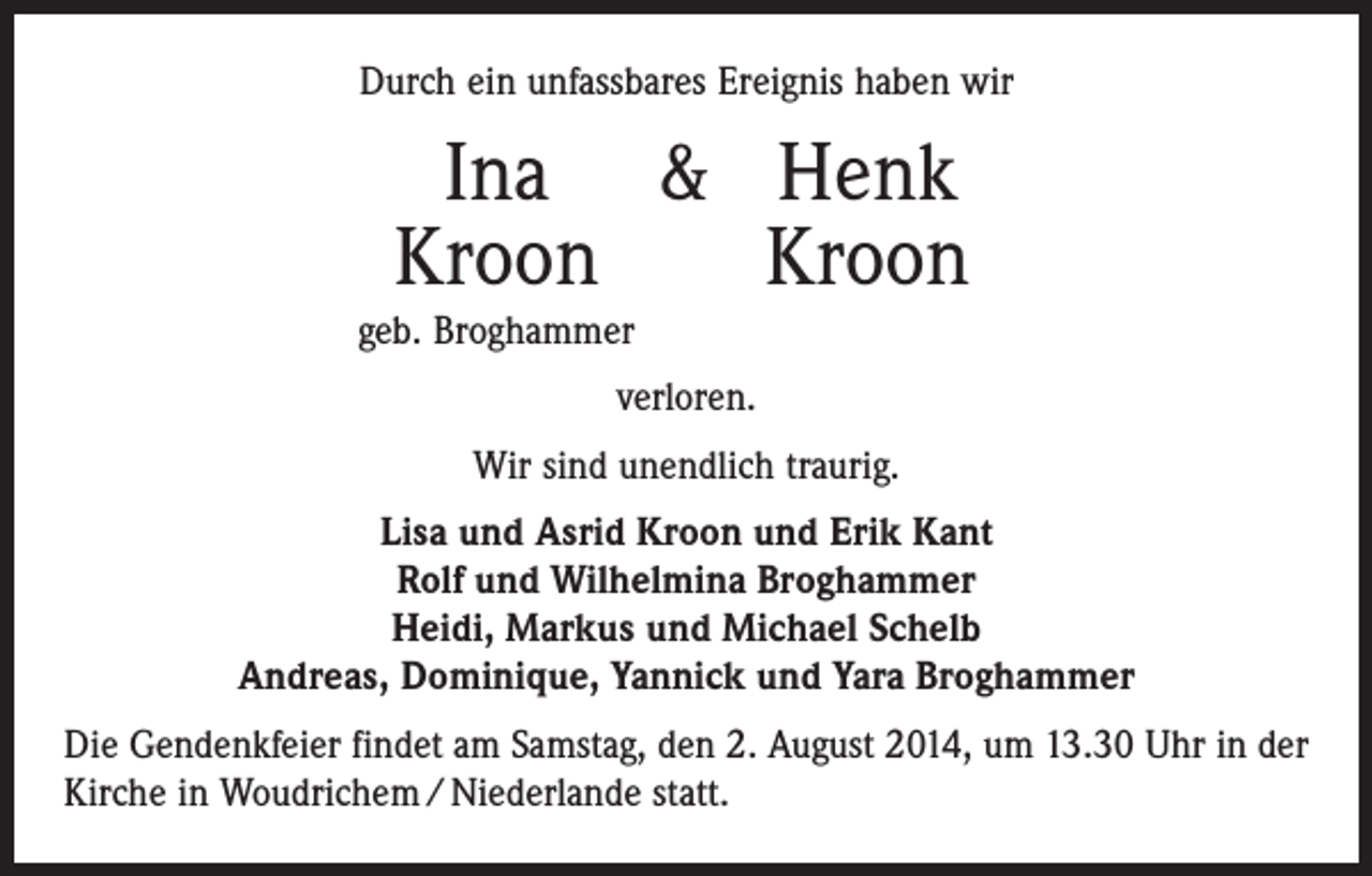 <p>Durch ein unfassbares Ereignis haben wir</p><p>Ina &amp; Henk<br />Kroon Kroon</p><p>geb. Broghammer</p><p>verloren.<br />Wir sind unendlich traurig.<br />Lisa und Asrid Kroon und Erik Kant<br />Rolf und Wilhelmina Broghammer<br />Heidi, Markus und Michael Schelb<br />Andreas, Dominique, Yannick und Yara Broghammer<br />Die Gendenkfeier findet am Samstag, den 2. August 2014, um 13.30 Uhr in der<br />Kirche in Woudrichem / Niederlande statt.</p>