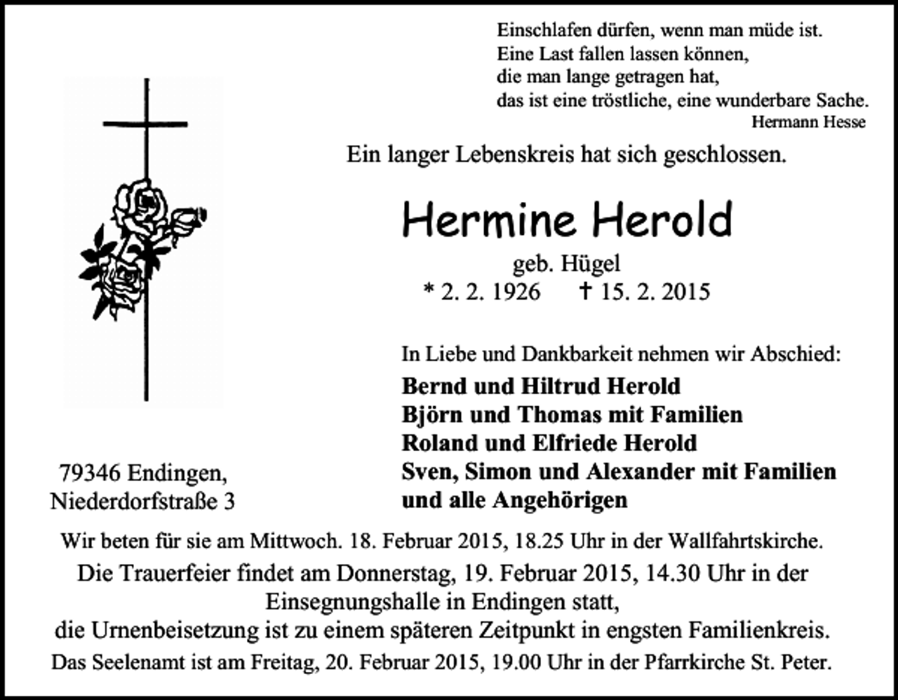 <p>Einschlafen dürfen, wenn man müde ist.<br />Eine Last fallen lassen können,<br />die man lange getragen hat,<br />das ist eine tröstliche, eine wunderbare Sache.<br />Hermann Hesse</p><p>Ein langer Lebenskreis hat sich geschlossen.</p><p>Hermine Herold<br />geb. Hügel<br />* 2. 2. 1926  15. 2. 2015</p><p>In Liebe und Dankbarkeit nehmen wir Abschied:</p><p>79346 Endingen,<br />Niederdorfstraße 3</p><p>Bernd und Hiltrud Herold<br />Björn und Thomas mit Familien<br />Roland und Elfriede Herold<br />Sven, Simon und Alexander mit Familien<br />und alle Angehörigen</p><p>Wir beten für sie am Mittwoch. 18. Februar 2015, 18.25 Uhr in der Wallfahrtskirche.</p><p>Die Trauerfeier findet am Donnerstag, 19. Februar 2015, 14.30 Uhr in der<br />Einsegnungshalle in Endingen statt,<br />die Urnenbeisetzung ist zu einem späteren Zeitpunkt in engsten Familienkreis.<br />Das Seelenamt ist am Freitag, 20. Februar 2015, 19.00 Uhr in der Pfarrkirche St. Peter.</p>
