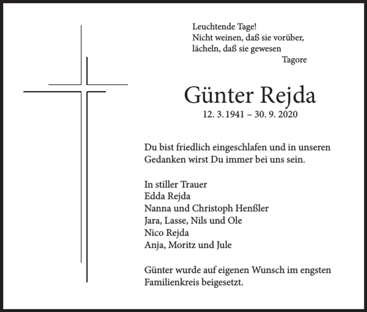 <p>Leuchtende Tage!<br />Nicht weinen, daß sie vorüber,<br />lächeln, daß sie gewesen<br />Tagore</p><p>Günter Rejda<br />12. 3. 1941 – 30. 9. 2020</p><p>Du bist friedlich eingeschlafen und in unseren<br />Gedanken wirst Du immer bei uns sein.<br />In stiller Trauer<br />Edda Rejda<br />Nanna und Christoph Henßler<br />Jara, Lasse, Nils und Ole<br />Nico Rejda<br />Anja, Moritz und Jule<br />Günter wurde auf eigenen Wunsch im engsten<br />Familienkreis beigesetzt.</p>