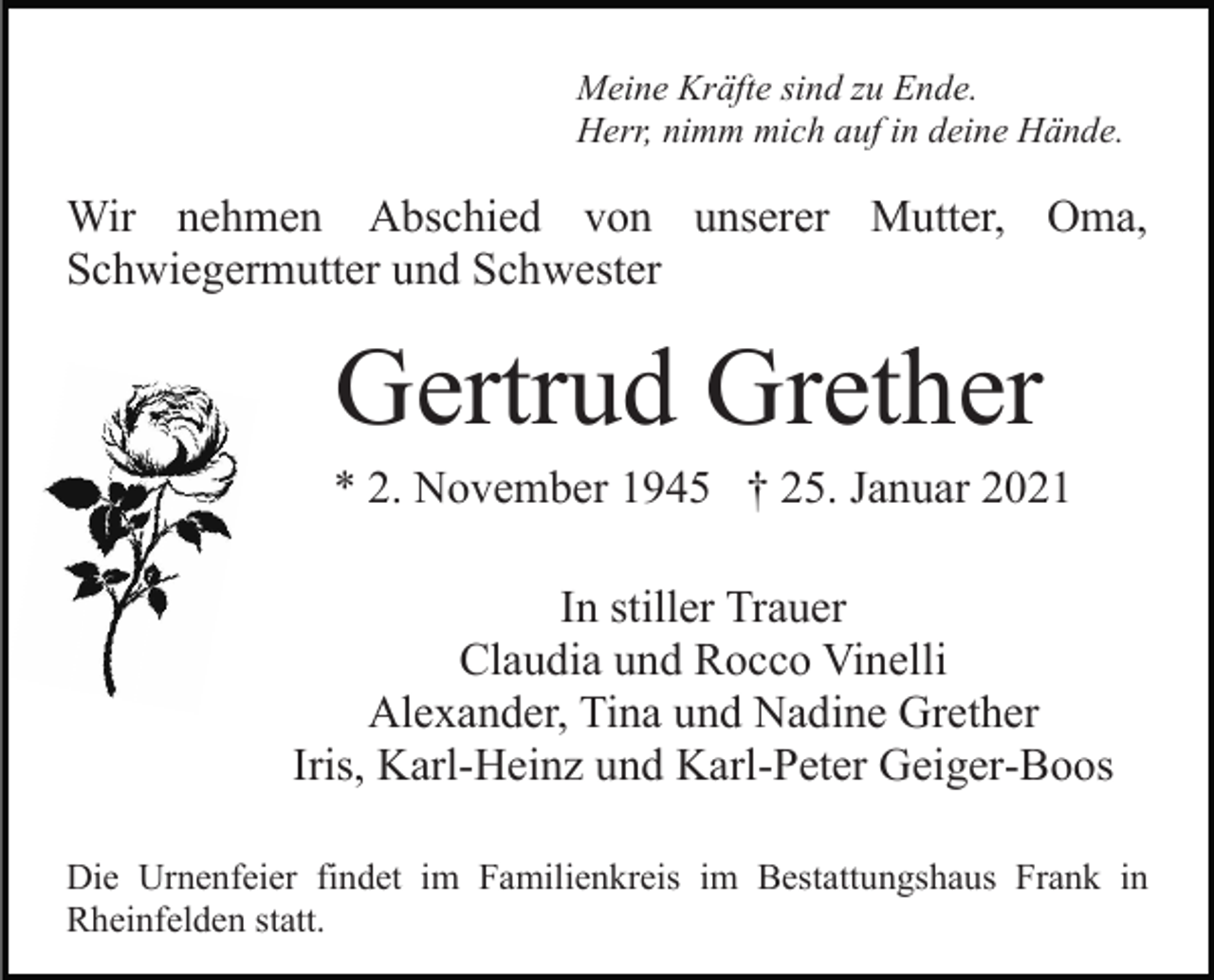 <p>Meine Kräfte sind zu Ende.<br />Herr, nimm mich auf in deine Hände.</p><p>Wir nehmen Abschied von unserer Mutter, Oma,<br />Schwiegermutter und Schwester</p><p>Gertrud Grether<br />* 2. November 1945 † 25. Januar 2021<br />In stiller Trauer<br />Claudia und Rocco Vinelli<br />Alexander, Tina und Nadine Grether<br />Iris, Karl-Heinz und Karl-Peter Geiger-Boos<br />Die Urnenfeier findet im Familienkreis im Bestattungshaus Frank in<br />Rheinfelden statt.</p>