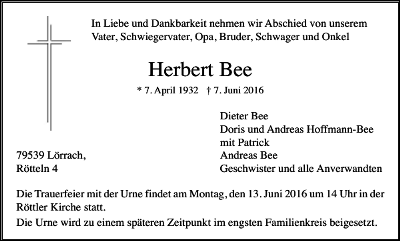 <p>In Liebe und Dankbarkeit nehmen wir Abschied von unserem<br />Vater, Schwiegervater, Opa, Bruder, Schwager und Onkel</p><p>Herbert Bee<br />* 7. April 1932 † 7. Juni 2016</p><p>79539 Lörrach,<br />Rötteln 4</p><p>Dieter Bee<br />Doris und Andreas Hoffmann-Bee<br />mit Patrick<br />Andreas Bee<br />Geschwister und alle Anverwandten</p><p>Die Trauerfeier mit der Urne findet am Montag, den 13. Juni 2016 um 14 Uhr in der<br />Röttler Kirche statt.<br />Die Urne wird zu einem späteren Zeitpunkt im engsten Familienkreis beigesetzt.</p>