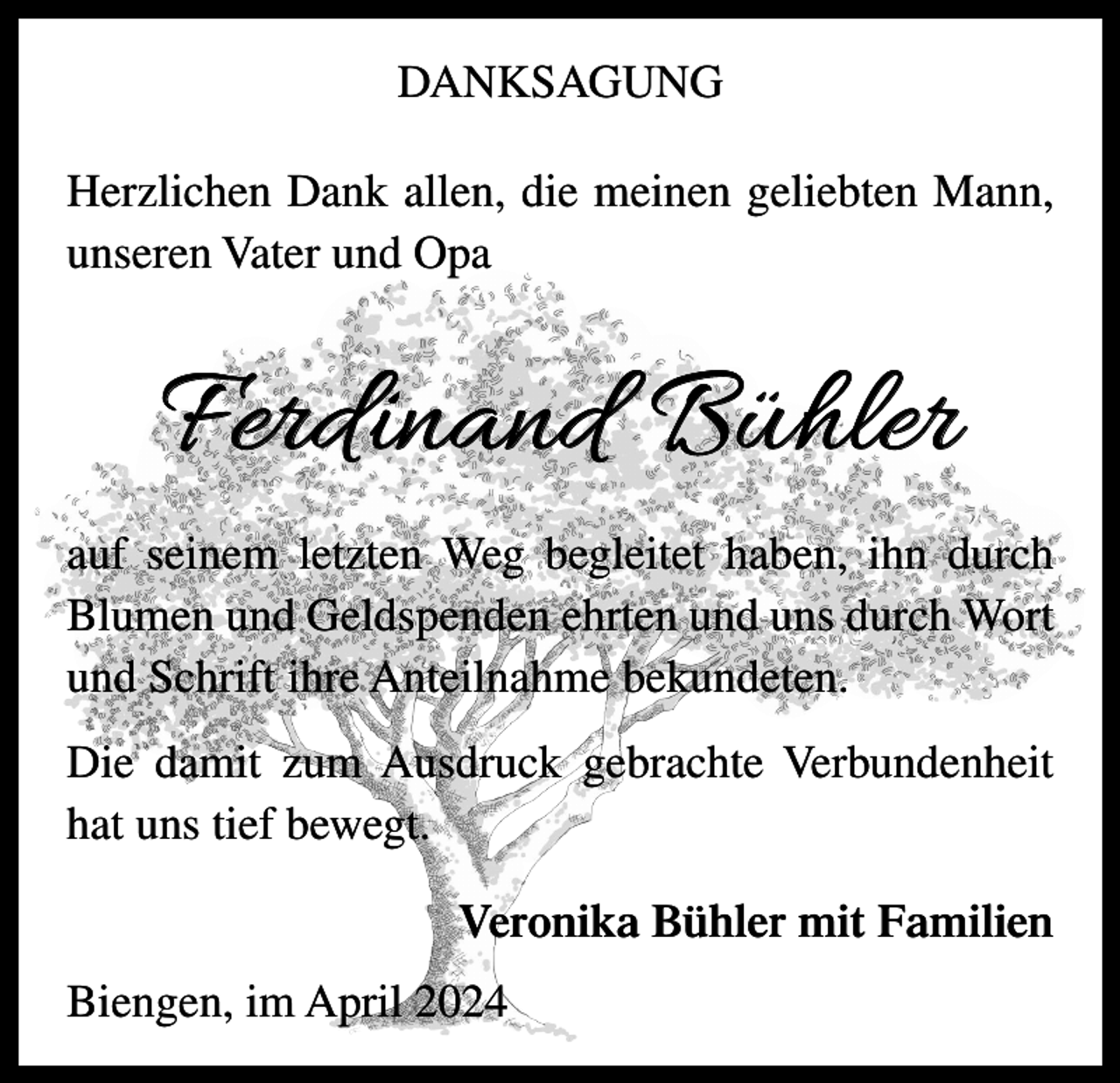 <p>DANKSAGUNG<br />Herzlichen Dank allen, die meinen geliebten Mann,<br />unseren Vater und Opa</p><p>Ferdinand Bühler<br />auf seinem letzten Weg begleitet haben, ihn durch<br />Blumen und Geldspenden ehrten und uns durch Wort<br />und Schrift ihre Anteilnahme bekundeten.<br />Die damit zum Ausdruck gebrachte Verbundenheit<br />hat uns tief bewegt.<br />Veronika Bühler mit Familien<br />Biengen, im April 2024</p>