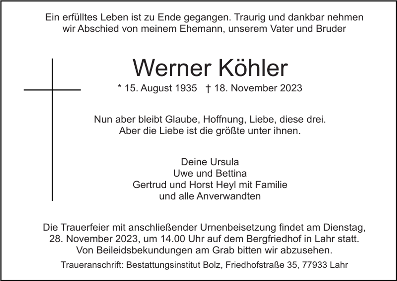 <p>Ein erfülltes Leben ist zu Ende gegangen. Traurig und dankbar nehmen<br />wir Abschied von meinem Ehemann, unserem Vater und Bruder</p><p>Werner Köhler<br />* 15. August 1935 † 18. November 2023<br />Nun aber bleibt Glaube, Hoffnung, Liebe, diese drei.<br />Aber die Liebe ist die größte unter ihnen.<br />Deine Ursula<br />Uwe und Bettina<br />Gertrud und Horst Heyl mit Familie<br />und alle Anverwandten<br />Die Trauerfeier mit anschließender Urnenbeisetzung findet am Dienstag,<br />28. November 2023, um 14.00 Uhr auf dem Bergfriedhof in Lahr statt.<br />Von Beileidsbekundungen am Grab bitten wir abzusehen.<br />Traueranschrift: Bestattungsinstitut Bolz, Friedhofstraße 35, 77933 Lahr</p>