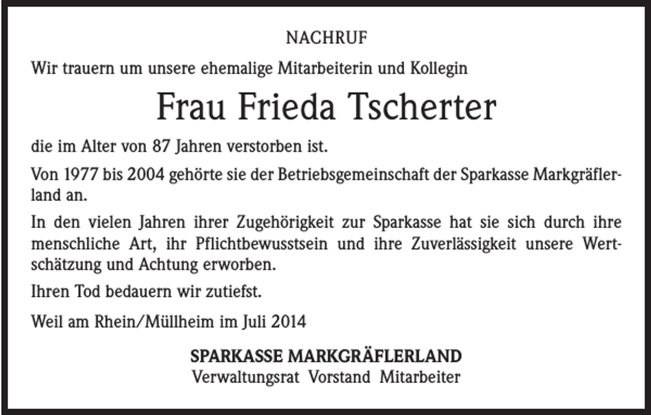 <p>NACHRUF<br />Wir trauern um unsere ehemalige Mitarbeiterin und Kollegin</p><p>Frau Frieda Tscherter<br />die im Alter von 87 Jahren verstorben ist.<br />Von 1977 bis 2004 gehörte sie der Betriebsgemeinschaft der Sparkasse Markgräfler­<br />land an.<br />In den vielen Jahren ihrer Zugehörigkeit zur Sparkasse hat sie sich durch ihre<br />menschliche Art, ihr Pflichtbewusstsein und ihre Zuverlässigkeit unsere Wert­<br />schätzung und Achtung erworben.<br />Ihren Tod bedauern wir zutiefst.<br />Weil am Rhein/Müllheim im Juli 2014<br />SPARKASSE MARKGRÄFLERLAND<br />Verwaltungsrat Vorstand Mitarbeiter</p>