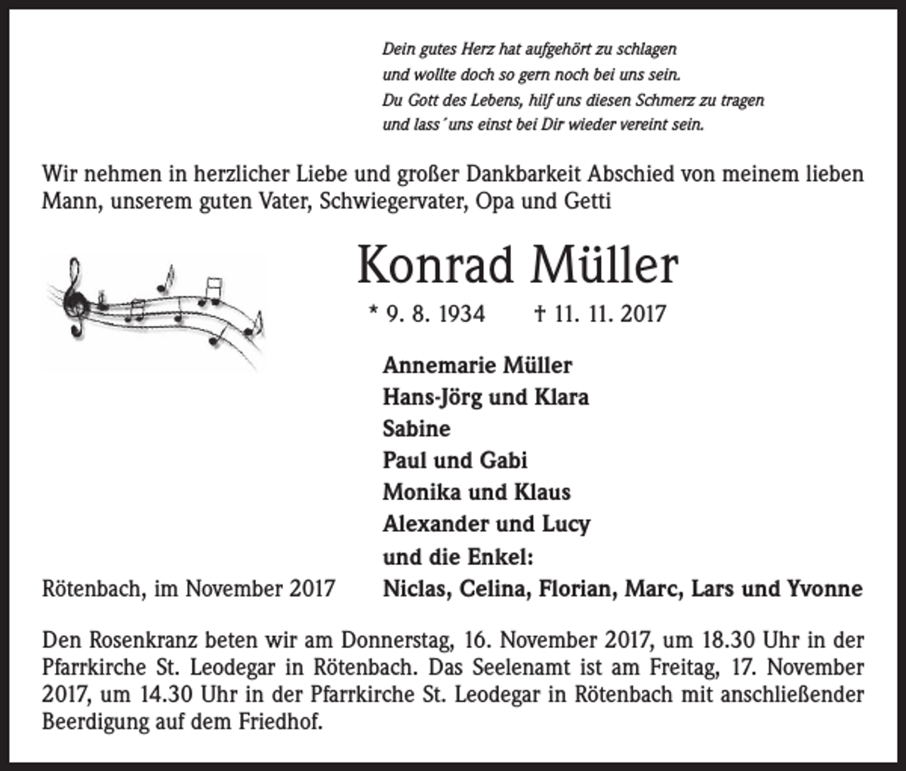 <p>Dein gutes Herz hat aufgehört zu schlagen<br />und wollte doch so gern noch bei uns sein.<br />Du Gott des Lebens, hilf uns diesen Schmerz zu tragen<br />und lass´uns einst bei Dir wieder vereint sein.</p><p>Wir nehmen in herzlicher Liebe und großer Dankbarkeit Abschied von meinem lieben<br />Mann, unserem guten Vater, Schwiegervater, Opa und Getti</p><p>Konrad Müller<br />* 9. 8. 1934 † 11. 11. 2017</p><p>Rötenbach, im November 2017</p><p>Annemarie Müller<br />Hans-Jörg und Klara<br />Sabine<br />Paul und Gabi<br />Monika und Klaus<br />Alexander und Lucy<br />und die Enkel:<br />Niclas, Celina, Florian, Marc, Lars und Yvonne</p><p>Den Rosenkranz beten wir am Donnerstag, 16. November 2017, um 18.30 Uhr in der<br />Pfarrkirche St. Leodegar in Rötenbach. Das Seelenamt ist am Freitag, 17. November<br />2017, um 14.30 Uhr in der Pfarrkirche St. Leodegar in Rötenbach mit anschließender<br />Beerdigung auf dem Friedhof.</p>