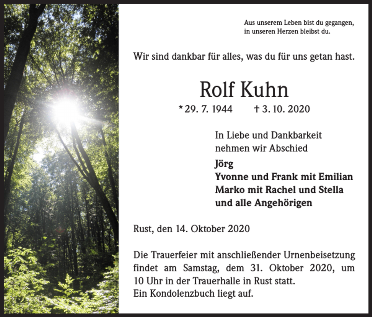<p>Aus unserem Leben bist du gegangen,<br />in unseren Herzen bleibst du.</p><p>Wir sind dankbar für alles, was du für uns getan hast.</p><p>Rolf Kuhn<br />* 29. 7. 1944 † 3. 10. 2020<br />In Liebe und Dankbarkeit<br />nehmen wir Abschied<br />Jörg<br />Yvonne und Frank mit Emilian<br />Marko mit Rachel und Stella<br />und alle Angehörigen<br />Rust, den 14. Oktober 2020<br />Die Trauerfeier mit anschließender Urnenbeisetzung<br />findet am Samstag, dem 31. Oktober 2020, um<br />10 Uhr in der Trauerhalle in Rust statt.<br />Ein Kondolenzbuch liegt auf.</p>