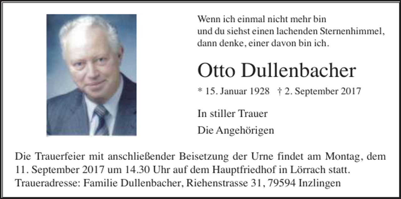 <p>Wenn ich einmal nicht mehr bin<br />und du siehst einen lachenden Sternenhimmel,<br />dann denke, einer davon bin ich.</p><p>Otto Dullenbacher<br />* 15. Januar 1928 † 2. September 2017</p><p>In stiller Trauer<br />Die Angehörigen<br />Die Trauerfeier mit anschließender Beisetzung der Urne findet am Montag, dem<br />11. September 2017 um 14.30 Uhr auf dem Hauptfriedhof in Lörrach statt.<br />Traueradresse: Familie Dullenbacher, Riehenstrasse 31, 79594 Inzlingen</p>