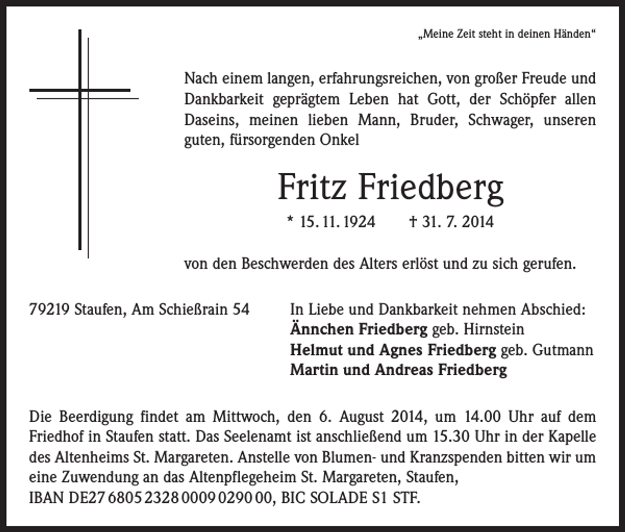 <p>„Meine Zeit steht in deinen Händen“</p><p>Nach einem langen, erfahrungsreichen, von großer Freude und<br />Dankbarkeit geprägtem Leben hat Gott, der Schöpfer allen<br />Daseins, meinen lieben Mann, Bruder, Schwager, unseren<br />guten, fürsorgenden Onkel</p><p>Fritz Friedberg<br />* 15. 11. 1924 † 31. 7. 2014<br />von den Beschwerden des Alters erlöst und zu sich gerufen.<br />79219 Staufen, Am Schießrain 54<br />In Liebe und Dankbarkeit nehmen Abschied:<br />Ännchen Friedberg geb. Hirnstein<br />Helmut und Agnes Friedberg geb. Gutmann<br />Martin und Andreas Friedberg<br />Die Beerdigung findet am Mittwoch, den 6. August 2014, um 14.00 Uhr auf dem<br />­Friedhof in Staufen statt. Das Seelenamt ist anschließend um 15.30 Uhr in der Kapelle<br />des Altenheims St. Margareten. Anstelle von Blumen- und Kranzspenden bitten wir um<br />eine Zuwendung an das Altenpflegeheim St. Margareten, Staufen,<br />IBAN DE27 6805 2328 0009 0290, BIC SOLADE S1 STF.</p>