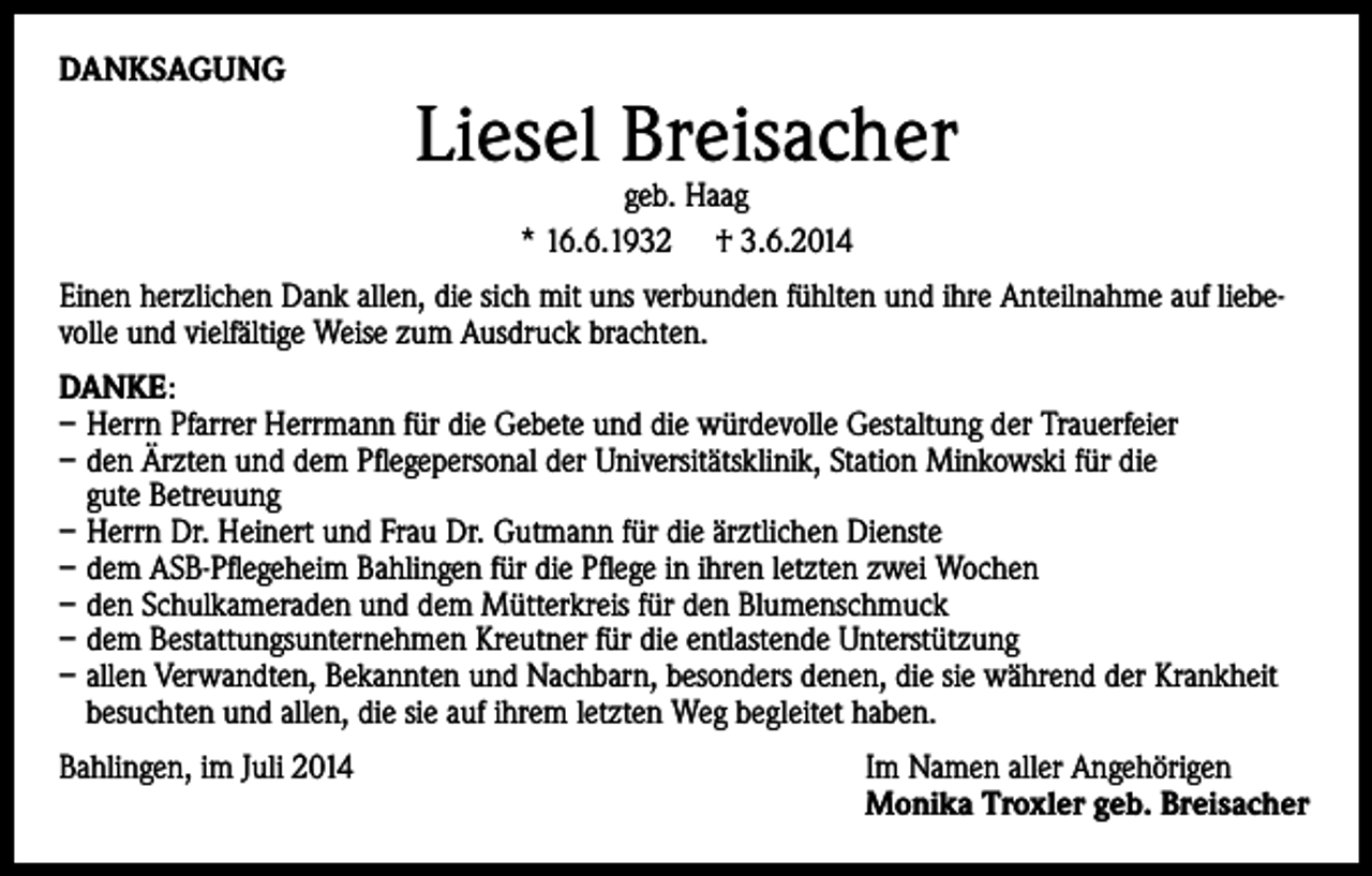 <p>DANKSAGUNG</p><p>Liesel Breisacher<br />geb. Haag<br />* 16.6.1932 † 3.6.2014</p><p>Einen herzlichen Dank allen, die sich mit uns verbunden fühlten und ihre Anteilnahme auf liebevolle und vielfältige Weise zum Ausdruck brachten.<br />DANKE:<br />– Herrn Pfarrer Herrmann für die Gebete und die würdevolle Gestaltung der Trauerfeier<br />– den Ärzten und dem Pflegepersonal der Universitätsklinik, Station Minkowski für die<br />gute Betreuung<br />– Herrn Dr. Heinert und Frau Dr. Gutmann für die ärztlichen Dienste<br />– dem ASB-Pflegeheim Bahlingen für die Pflege in ihren letzten zwei Wochen<br />– den Schulkameraden und dem Mütterkreis für den Blumenschmuck<br />– dem Bestattungsunternehmen Kreutner für die entlastende Unterstützung<br />– allen Verwandten, Bekannten und Nachbarn, besonders denen, die sie während der Krankheit<br />besuchten und allen, die sie auf ihrem letzten Weg begleitet haben.<br />Bahlingen, im Juli 2014</p><p>Im Namen aller Angehörigen<br />Monika Troxler geb. Breisacher</p>