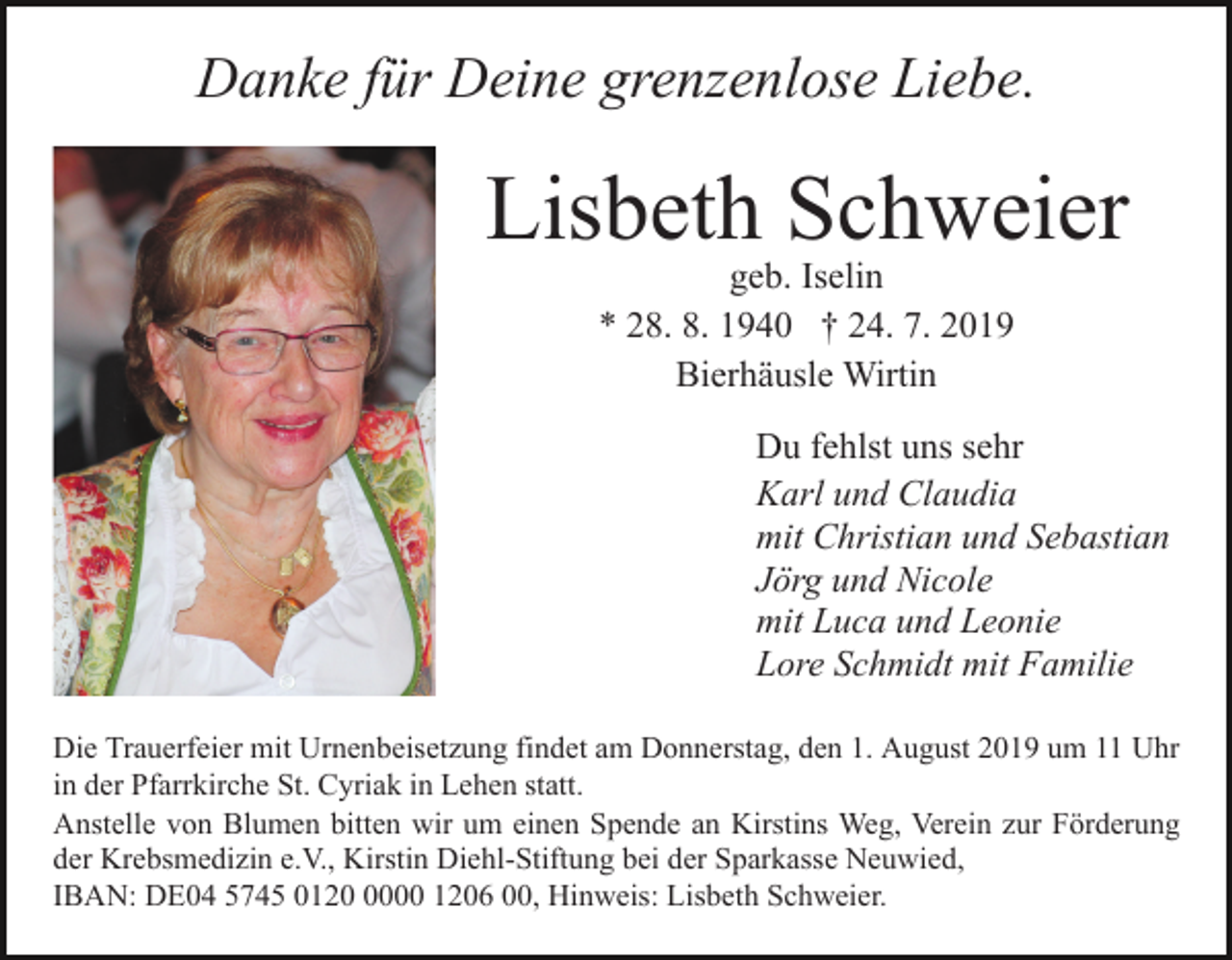 <p>Danke für Deine grenzenlose Liebe.</p><p>Lisbeth Schweier<br />Bild einfügen</p><p>geb. Iselin<br />* 28. 8. 1940 † 24. 7. 2019<br />Bierhäusle Wirtin</p><p>Du fehlst uns sehr<br />Karl und Claudia<br />mit Christian und Sebastian<br />Jörg und Nicole<br />mit Luca und Leonie<br />Lore Schmidt mit Familie<br />Die Trauerfeier mit Urnenbeisetzung findet am Donnerstag, den 1. August 2019 um 11 Uhr<br />in der Pfarrkirche St. Cyriak in Lehen statt.<br />Anstelle von Blumen bitten wir um einen Spende an Kirstins Weg, Verein zur Förderung<br />der Krebsmedizin e.V., Kirstin Diehl-Stiftung bei der Sparkasse Neuwied,<br />IBAN: DE04 5745 012000 1206 00, Hinweis: Lisbeth Schweier.</p>