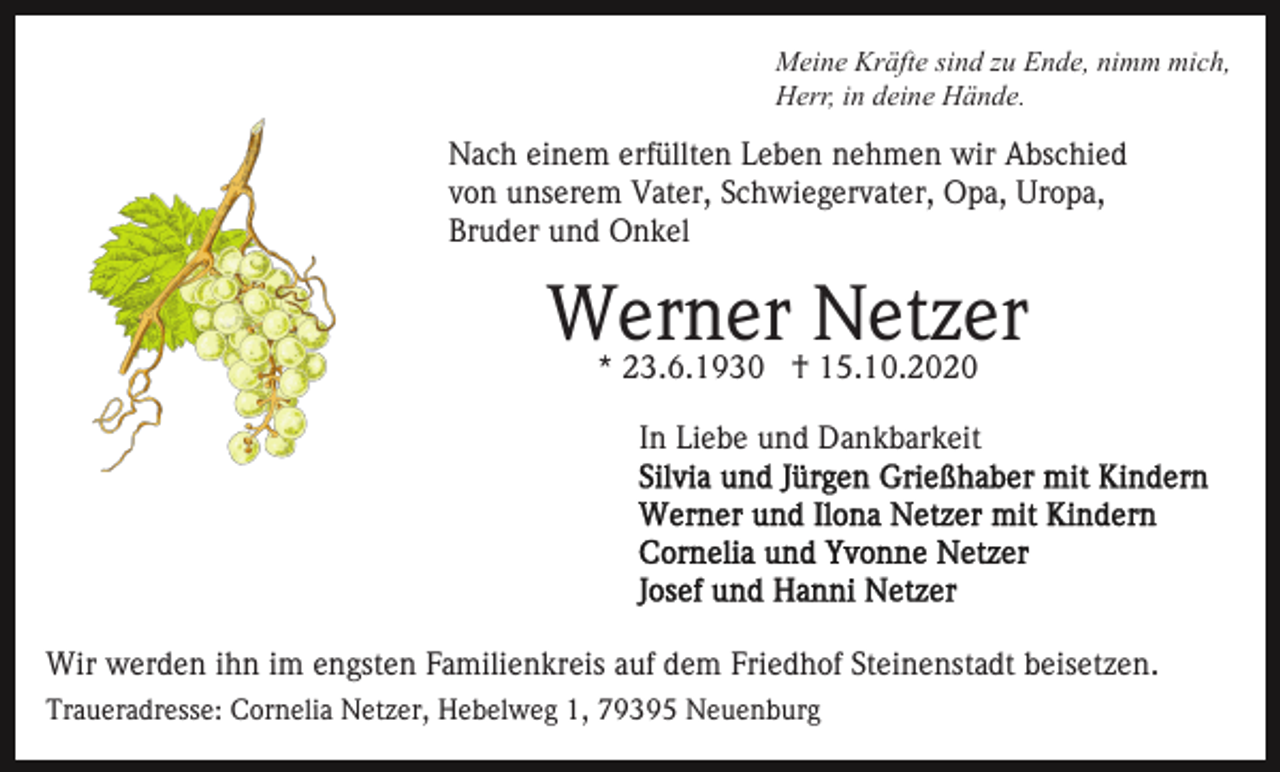 <p>Meine Kräfte sind zu Ende, nimm mich,<br />Herr, in deine Hände.</p><p>Nach einem erfüllten Leben nehmen wir Abschied<br />von unserem Vater, Schwiegervater, Opa, Uropa,<br />Bruder und Onkel</p><p>Werner Netzer<br />* 23.6.1930 † 15.10.2020</p><p>In Liebe und Dankbarkeit</p><p>Wir werden ihn im engsten Familienkreis auf dem Friedhof Steinenstadt beisetzen.<br />Traueradresse: Cornelia Netzer, Hebelweg 1, 79395 Neuenburg</p>