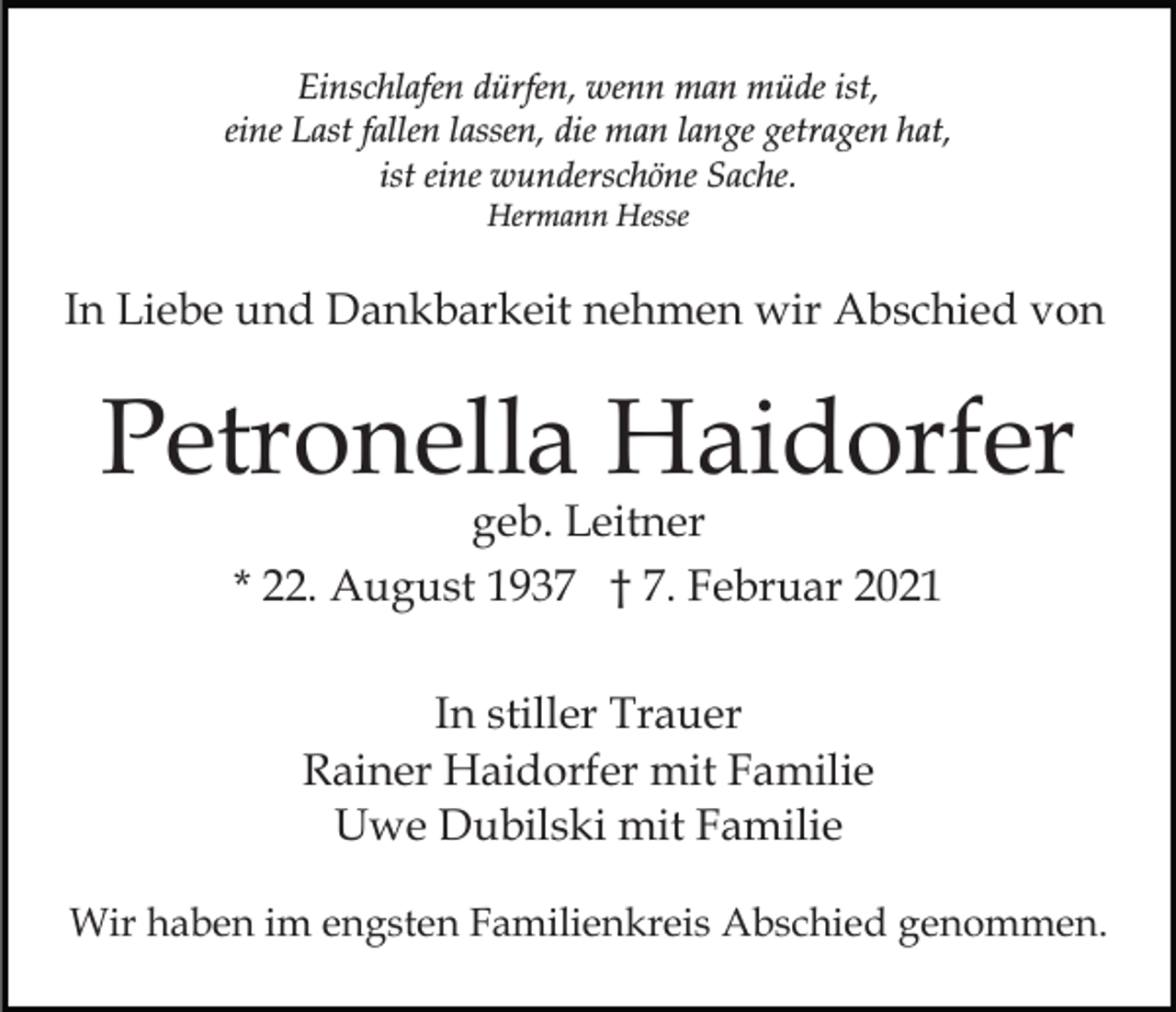 <p>Einschlafen dürfen, wenn man müde ist,<br />eine Last fallen lassen, die man lange getragen hat,<br />ist eine wunderschöne Sache.<br />Hermann Hesse</p><p>In Liebe und Dankbarkeit nehmen wir Abschied von</p><p>Petronella Haidorfer<br />geb. Leitner<br />* 22. August 1937 † 7. Februar 2021<br />In stiller Trauer<br />Rainer Haidorfer mit Familie<br />Uwe Dubilski mit Familie<br />Wir haben im engsten Familienkreis Abschied genommen.</p>