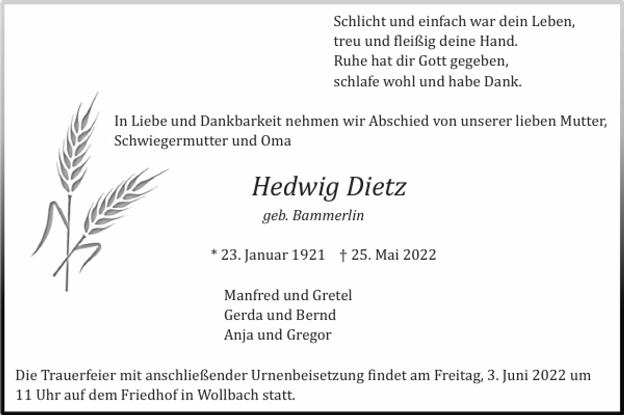 <p>Schlicht und einfach war dein Leben,<br />treu und fleißig deine Hand.<br />Ruhe hat dir Gott gegeben,<br />schlafe wohl und habe Dank.<br />In Liebe und Dankbarkeit nehmen wir Abschied von unserer lieben Mutter,<br />Schwiegermutter und Oma</p><p>Hedwig Dietz<br />geb. Bammerlin</p><p>* 23. Januar 1921 † 25. Mai 2022<br />Manfred und Gretel<br />Gerda und Bernd<br />Anja und Gregor<br />Die Trauerfeier mit anschließender Urnenbeisetzung findet am Freitag, 3. Juni 2022 um<br />11 Uhr auf dem Friedhof in Wollbach statt.</p>