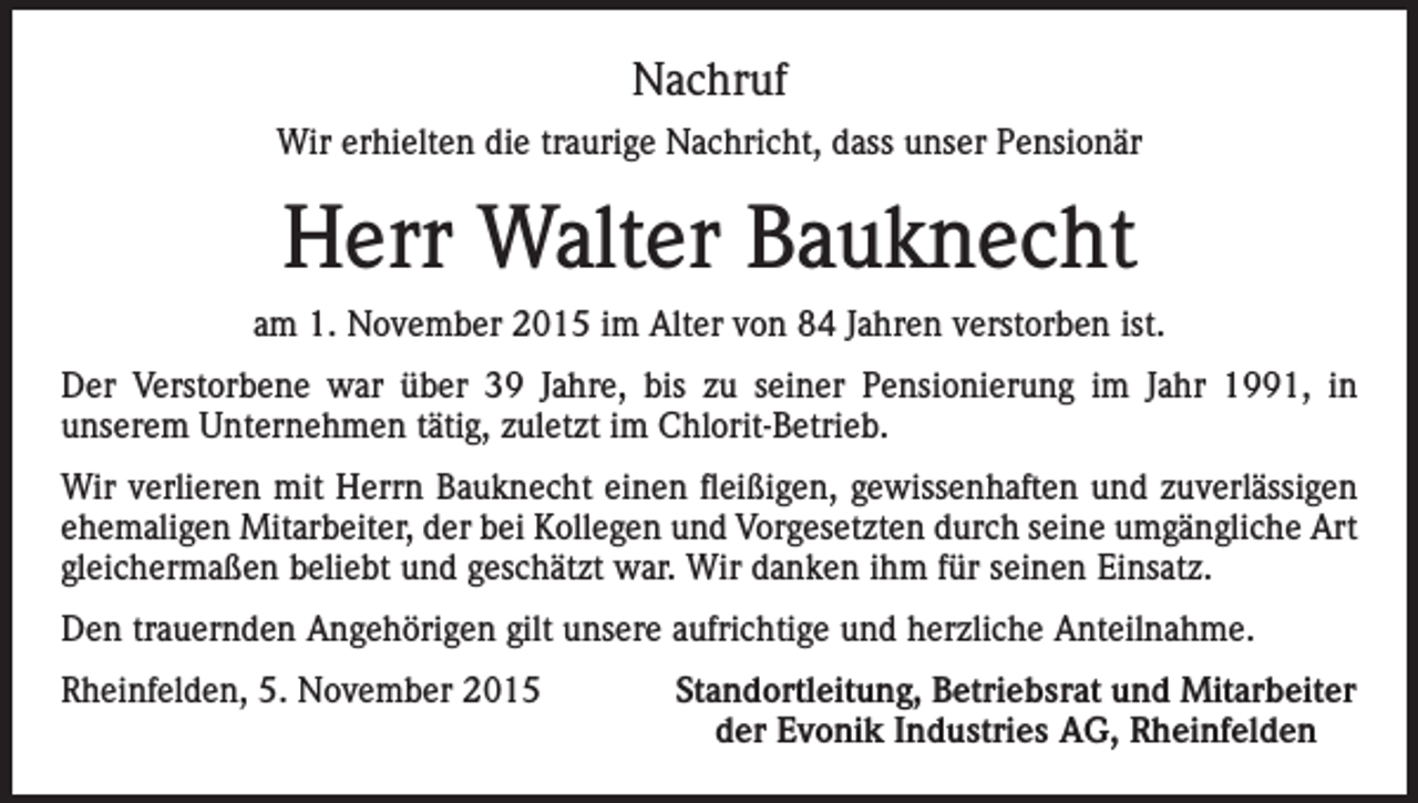 <p>Nachruf<br />Wir erhielten die traurige Nachricht, dass unser Pensionär</p><p>Herr Walter Bauknecht<br />am 1. November 2015 im Alter von 84 Jahren verstorben ist.<br />Der Verstorbene war über 39 Jahre, bis zu seiner Pensionierung im Jahr 1991, in<br />unserem Unternehmen tätig, zuletzt im Chlorit-Betrieb.<br />Wir verlieren mit Herrn Bauknecht einen fleißigen, gewissenhaften und zuverlässigen<br />ehemaligen Mitarbeiter, der bei Kollegen und Vorgesetzten durch seine umgängliche Art<br />gleichermaßen beliebt und geschätzt war. Wir danken ihm für seinen Einsatz.<br />Den trauernden Angehörigen gilt unsere aufrichtige und herzliche Anteilnahme.<br />Rheinfelden, 5. November 2015</p><p>Standortleitung, Betriebsrat und Mitarbeiter<br />der Evonik Industries AG, Rheinfelden</p>