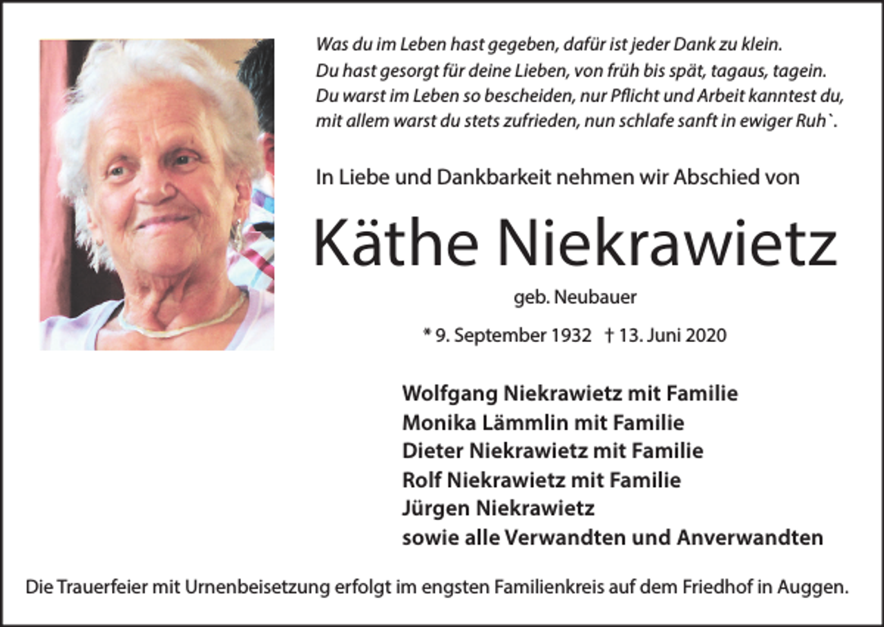 <p>Was du im Leben hast gegeben, dafür ist jeder Dank zu klein.<br />Du hast gesorgt für deine Lieben, von früh bis spät, tagaus, tagein.<br />Du warst im Leben so bescheiden, nur Pflicht und Arbeit kanntest du,<br />mit allem warst du stets zufrieden, nun schlafe sanft in ewiger Ruh`.</p><p>In Liebe und Dankbarkeit nehmen wir Abschied von</p><p>Käthe Niekrawietz<br />geb. Neubauer<br />* 9. September 1932 † 13. Juni 2020</p><p>Wolfgang Niekrawietz mit Familie<br />Monika Lämmlin mit Familie<br />Dieter Niekrawietz mit Familie<br />Rolf Niekrawietz mit Familie<br />Jürgen Niekrawietz<br />sowie alle Verwandten und Anverwandten<br />Die Trauerfeier mit Urnenbeisetzung erfolgt im engsten Familienkreis auf dem Friedhof in Auggen.</p>