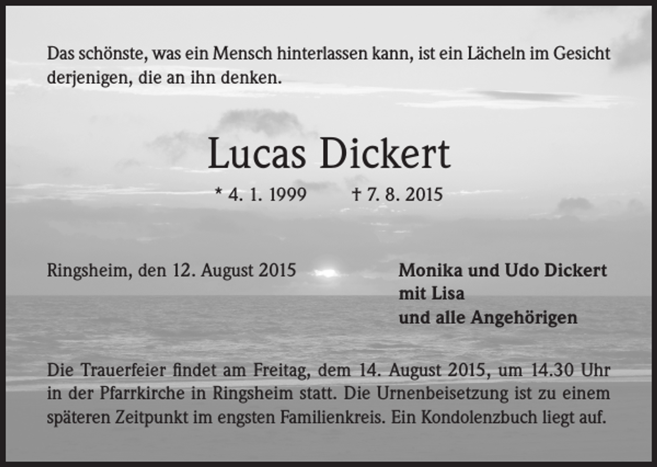 <p>Das schönste, was ein Mensch hinterlassen kann, ist ein Lächeln im Gesicht<br />derjenigen, die an ihn denken.</p><p>Lucas Dickert<br />* 4. 1. 1999</p><p>Ringsheim, den 12. August 2015</p><p>† 7. 8. 2015</p><p>Monika und Udo Dickert<br />mit Lisa<br />und alle Angehörigen</p><p>Die Trauerfeier findet am Freitag, dem 14. August 2015, um 14.30 Uhr<br />in der Pfarrkirche in Ringsheim statt. Die Urnenbeisetzung ist zu einem<br />späteren Zeitpunkt im engsten Familienkreis. Ein Kondolenzbuch liegt auf.</p>