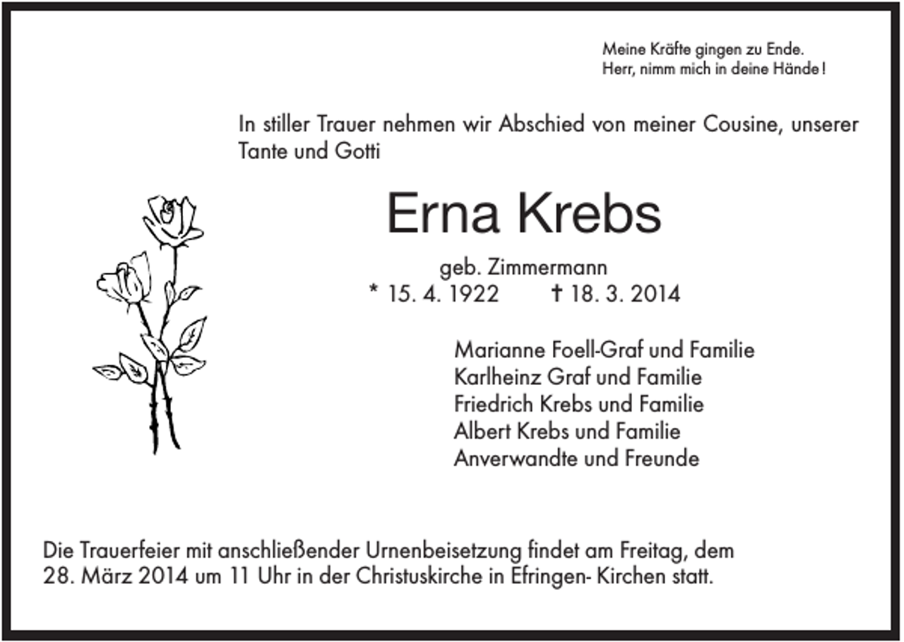 <p>Meine Kräfte gingen zu Ende.<br />Herr, nimm mich in deine Hände !</p><p>In stiller Trauer nehmen wir Abschied von meiner Cousine, unserer<br />Tante und Gotti</p><p>Erna Krebs<br />geb. Zimmermann<br />* 15. 4. 1922<br />✝ 18. 3. 2014<br />Marianne Foell-Graf und Familie<br />Karlheinz Graf und Familie<br />Friedrich Krebs und Familie<br />Albert Krebs und Familie<br />Anverwandte und Freunde</p><p>Die Trauerfeier mit anschließender Urnenbeisetzung findet am Freitag, dem<br />28. März 2014 um 11 Uhr in der Christuskirche in Efringen- Kirchen statt.</p>
