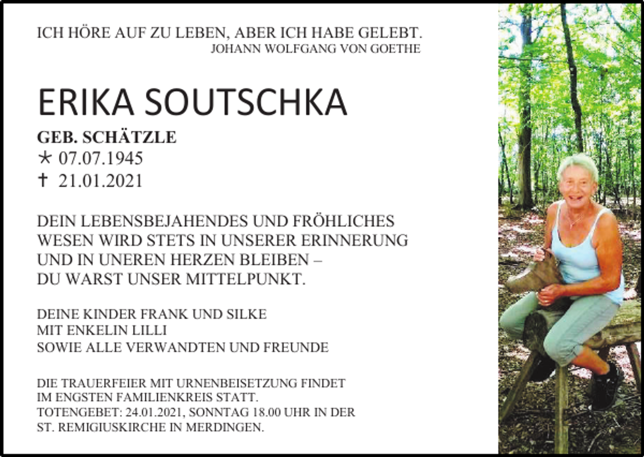 <p>ICH HÖRE AUF ZU LEBEN, ABER ICH HABE GELEBT.<br />JOHANN WOLFGANG VON GOETHE</p><p>ERIKA SOUTSCHKA<br />GEB. SCHÄTZLE</p><p> 07.07.1945<br /> 21.01.2021<br />DEIN LEBENSBEJAHENDES UND FRÖHLICHES<br />WESEN WIRD STETS IN UNSERER ERINNERUNG<br />UND IN UNEREN HERZEN BLEIBEN –<br />DU WARST UNSER MITTELPUNKT.<br />DEINE KINDER FRANK UND SILKE<br />MIT ENKELIN LILLI<br />SOWIE ALLE VERWANDTEN UND FREUNDE<br />DIE TRAUERFEIER MIT URNENBEISETZUNG FINDET<br />IM ENGSTEN FAMILIENKREIS STATT.<br />TOTENGEBET: 24.01.2021, SONNTAG 18.00 UHR IN DER<br />ST. REMIGIUSKIRCHE IN MERDINGEN.</p>