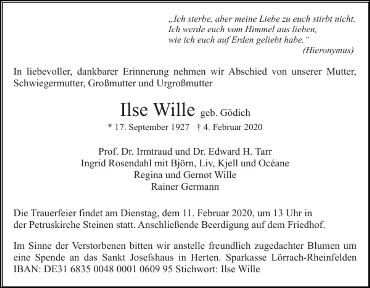 <p>„Ich sterbe, aber meine Liebe zu euch stirbt nicht.<br />Ich werde euch vom Himmel aus lieben,<br />wie ich euch auf Erden geliebt habe.“<br />(Hieronymus)</p><p>In liebevoller, dankbarer Erinnerung nehmen wir Abschied von unserer Mutter,<br />Schwiegermutter, Großmutter und Urgroßmutter</p><p>Ilse Wille geb. Gödich<br />* 17. September 1927 † 4. Februar 2020</p><p>Prof. Dr. Irmtraud und Dr. Edward H. Tarr<br />Ingrid Rosendahl mit Björn, Liv, Kjell und Océane<br />Regina und Gernot Wille<br />Rainer Germann<br />Die Trauerfeier findet am Dienstag, dem 11. Februar 2020, um 13 Uhr in<br />der Petruskirche Steinen statt. Anschließende Beerdigung auf dem Friedhof.<br />Im Sinne der Verstorbenen bitten wir anstelle freundlich zugedachter Blumen um<br />eine Spende an das Sankt Josefshaus in Herten. Sparkasse Lörrach-Rheinfelden<br />IBAN: DE31 6835 0048 0001 0605 Stichwort: Ilse Wille</p>