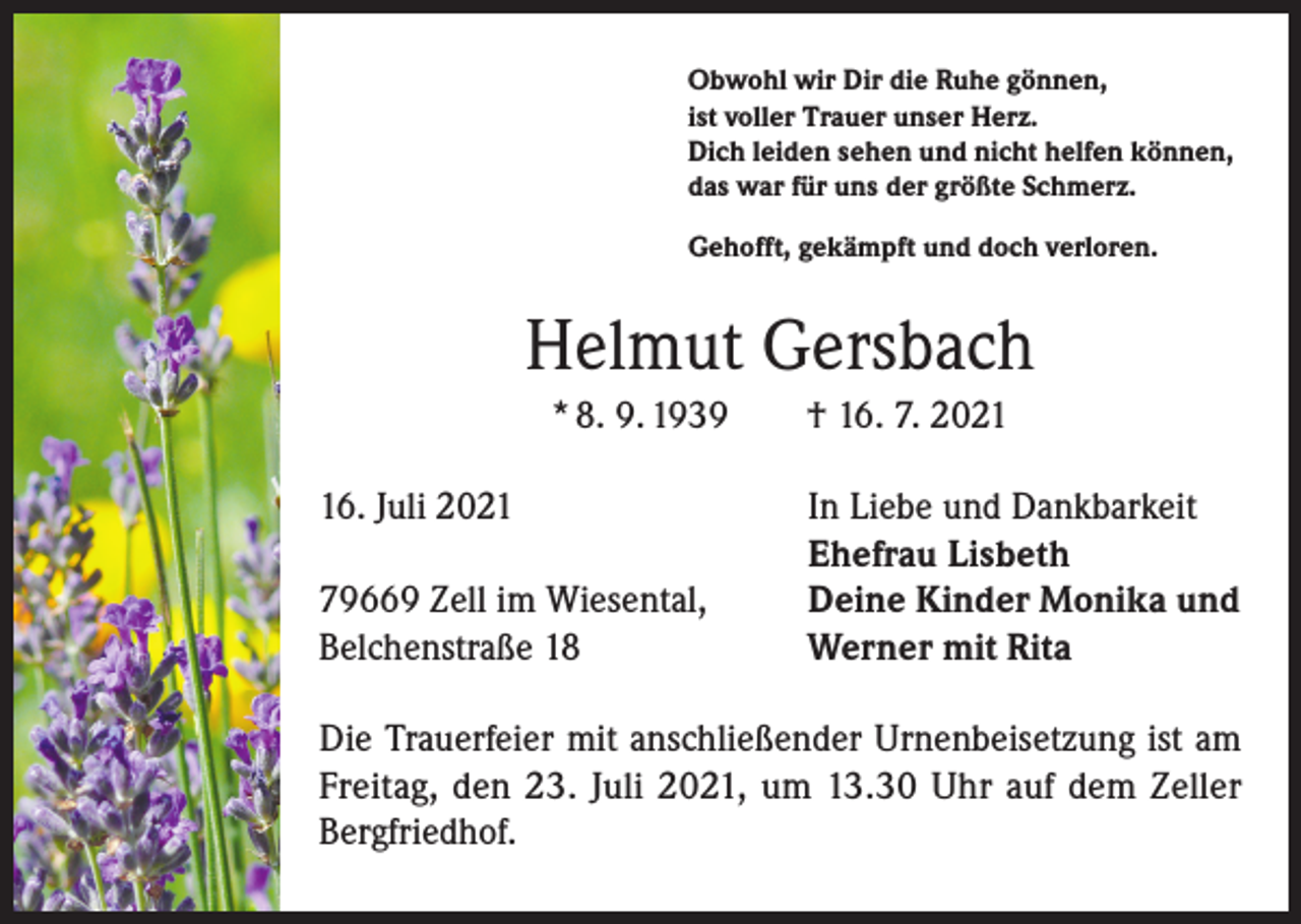 <p>Obwohl wir Dir die Ruhe gönnen,<br />ist voller Trauer unser Herz.<br />Dich leiden sehen und nicht helfen können,<br />das war für uns der größte Schmerz.<br />Gehofft, gekämpft und doch verloren.</p><p>Helmut Gersbach<br />* 8. 9. 1939 † 16. 7. 2026. Juli 2021</p><p>79669 Zell im Wiesental,<br />Belchenstraße 18</p><p>In Liebe und Dankbarkeit<br />Ehefrau Lisbeth<br />Deine Kinder Monika und<br />Werner mit Rita</p><p>Die Trauerfeier mit anschließender Urnenbeisetzung ist am<br />Freitag, den 23. Juli 2021, um 13.30 Uhr auf dem Zeller<br />­Bergfriedhof.</p>