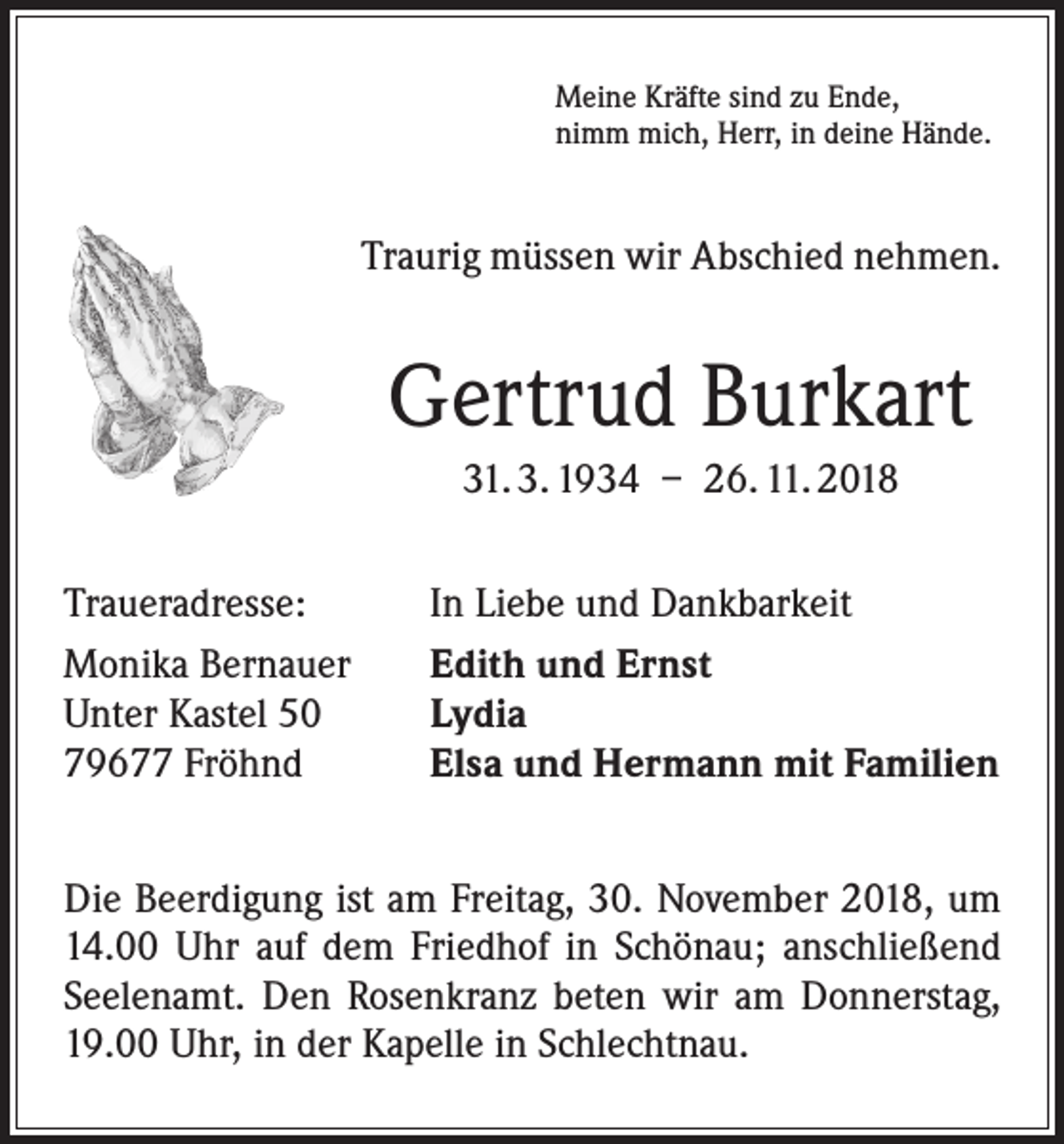 <p>Meine Kräfte sind zu Ende,<br />nimm mich, Herr, in deine Hände.</p><p>Traurig müssen wir Abschied nehmen.</p><p>Gertrud Burkart<br />31. 3. 1934 – 26. 11. 2018<br />Traueradresse:<br />Monika Bernauer<br />Unter Kastel 50<br />79677 Fröhnd</p><p>In Liebe und Dankbarkeit<br />Edith und Ernst<br />Lydia<br />Elsa und Hermann mit Familien</p><p>Die Beerdigung ist am Freitag, 30. November 2018, um<br />14.00 Uhr auf dem Friedhof in Schönau; anschließend<br />Seelenamt. Den Rosenkranz beten wir am Donnerstag,<br />19.00 Uhr, in der Kapelle in Schlechtnau.</p>