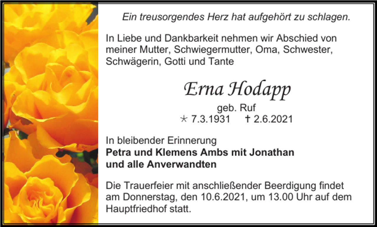 <p>Ein treusorgendes Herz hat aufgehört zu schlagen.<br />In Liebe und Dankbarkeit nehmen wir Abschied von<br />meiner Mutter, Schwiegermutter, Oma, Schwester,<br />Schwägerin, Gotti und Tante</p><p>Erna Hodapp<br />geb. Ruf<br /> 7.3.1931  2.6.2021<br />In bleibender Erinnerung<br />Petra und Klemens Ambs mit Jonathan<br />und alle Anverwandten<br />Die Trauerfeier mit anschließender Beerdigung findet<br />am Donnerstag, den 10.6.2021, um 13.00 Uhr auf dem<br />Hauptfriedhof statt.</p>