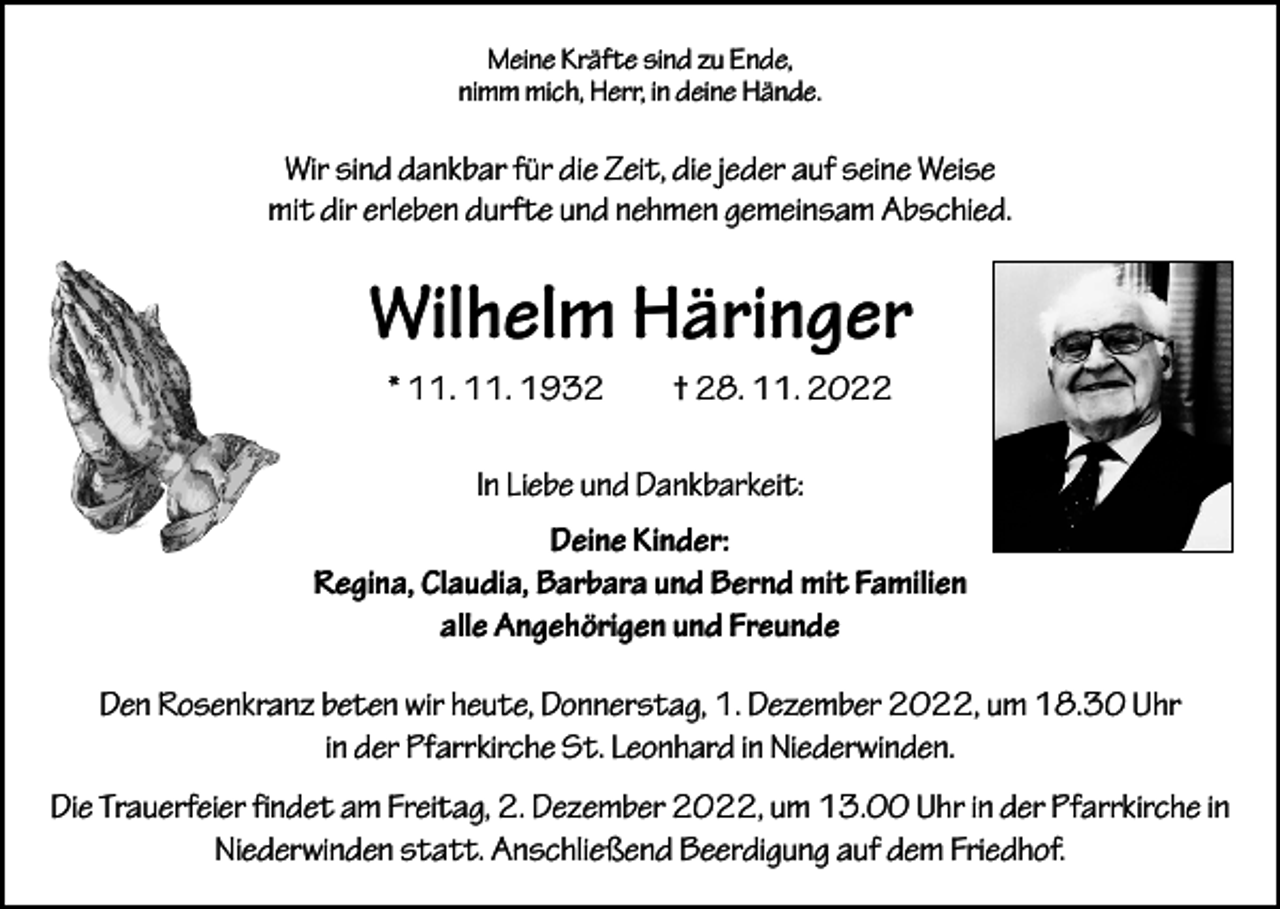 <p>Meine Kräfte sind zu Ende,<br />nimm mich, Herr, in deine Hände.</p><p>Wir sind dankbar für die Zeit, die jeder auf seine Weise<br />mit dir erleben durfte und nehmen gemeinsam Abschied.</p><p>Wilhelm Häringer<br />* 11. 11. 1932 † 28. 11. 2022<br />In Liebe und Dankbarkeit:<br />Deine Kinder:<br />Regina, Claudia, Barbara und Bernd mit Familien<br />alle Angehörigen und Freunde<br />Den Rosenkranz beten wir heute, Donnerstag, 1. Dezember 2022, um 18.30 Uhr<br />in der Pfarrkirche St. Leonhard in Niederwinden.<br />Die Trauerfeier findet am Freitag, 2. Dezember 2022, um 13.00 Uhr in der P<br />­ farrkirche in<br />Niederwinden statt. Anschließend Beerdigung auf dem Friedhof.</p>