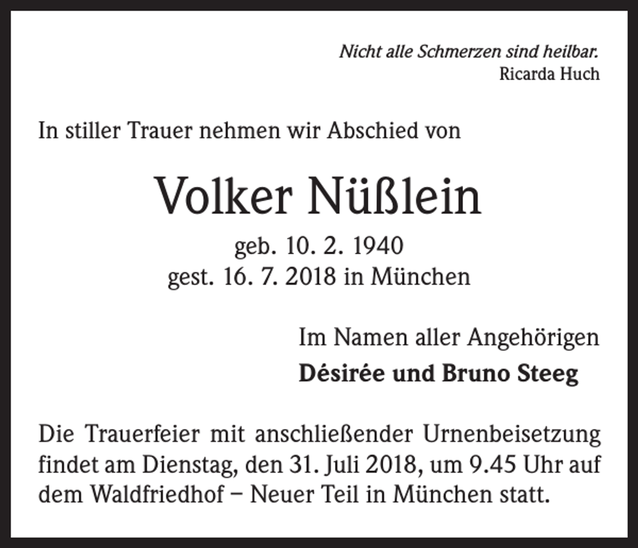 <p>Nicht alle Schmerzen sind heilbar.</p><p>Ricarda Huch</p><p>In stiller Trauer nehmen wir Abschied von</p><p>Volker Nüßlein<br />geb. 10. 2. 1940<br />gest. 16. 7. 2018 in München<br />Im Namen aller Angehörigen<br />Désirée und Bruno Steeg<br />Die Trauerfeier mit anschließender Urnenbeisetzung<br />findet am Dienstag, den 31. Juli 2018, um 9.45 Uhr auf<br />dem Waldfriedhof – Neuer Teil in München statt.</p>