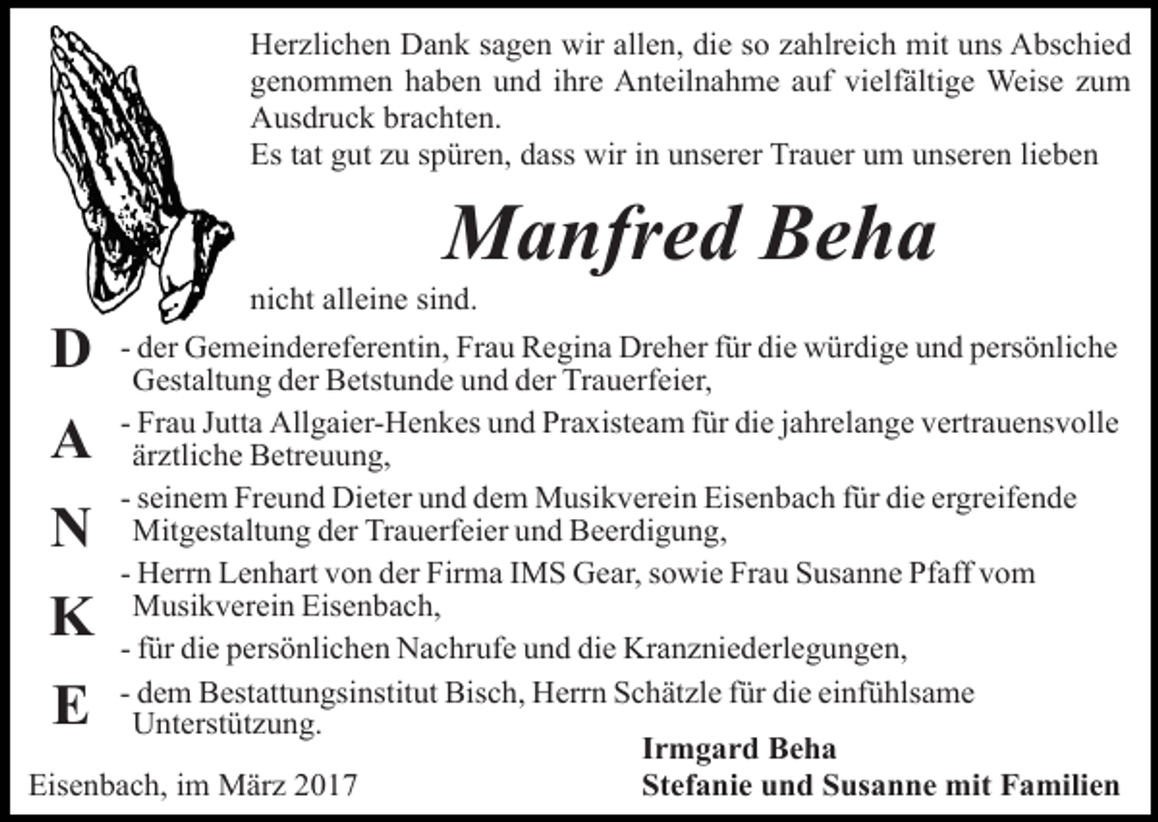 <p>Herzlichen Dank sagen wir allen, die so zahlreich mit uns Abschied<br />genommen haben und ihre Anteilnahme auf vielfältige Weise zum<br />Ausdruck brachten.<br />Es tat gut zu spüren, dass wir in unserer Trauer um unseren lieben</p><p>Manfred Beha</p><p>D</p><p>nicht alleine sind.</p><p>- der Gemeindereferentin, Frau Regina Dreher für die würdige und persönliche<br />Gestaltung der Betstunde und der Trauerfeier,<br />- Frau Jutta Allgaier-Henkes und Praxisteam für die jahrelange vertrauensvolle<br />ärztliche Betreuung,<br />- seinem Freund Dieter und dem Musikverein Eisenbach für die ergreifende<br />Mitgestaltung der Trauerfeier und Beerdigung,<br />- Herrn Lenhart von der Firma IMS Gear, sowie Frau Susanne Pfaff vom<br />Musikverein Eisenbach,<br />- für die persönlichen Nachrufe und die Kranzniederlegungen,<br />- dem Bestattungsinstitut Bisch, Herrn Schätzle für die einfühlsame<br />Unterstützung.<br />Irmgard Beha<br />Stefanie und Susanne mit Familien<br />Eisenbach, im März 2017</p><p>A<br />N</p><p>K<br />E</p>