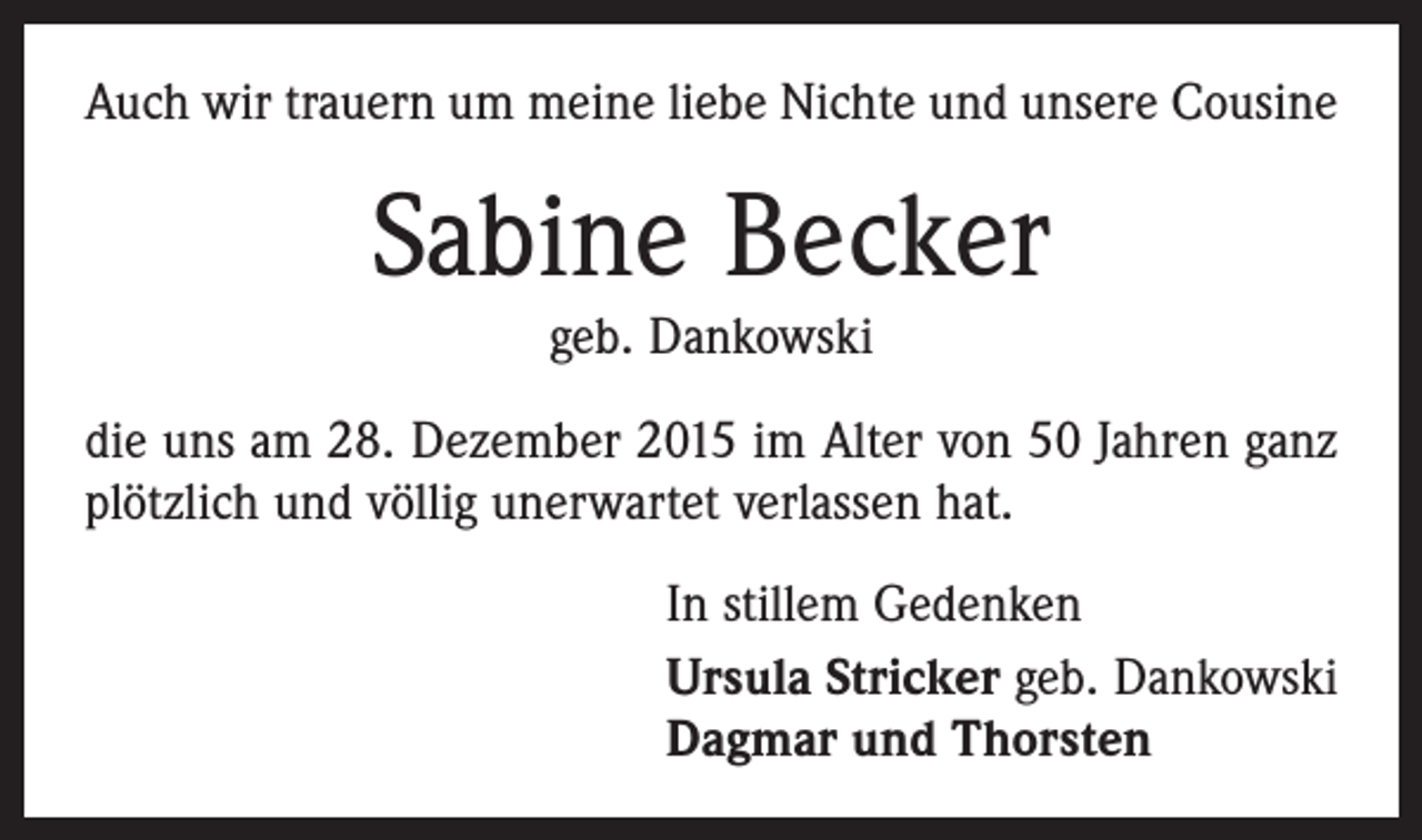 <p>Auch wir trauern um meine liebe Nichte und unsere ­Cousine</p><p>Sabine Becker<br />geb. Dankowski<br />die uns am 28. Dezember 2015 im Alter von 50 Jahren ganz<br />plötzlich und völlig unerwartet verlassen hat.<br />In stillem Gedenken<br />Ursula Stricker geb. Dankowski<br />Dagmar und Thorsten</p>