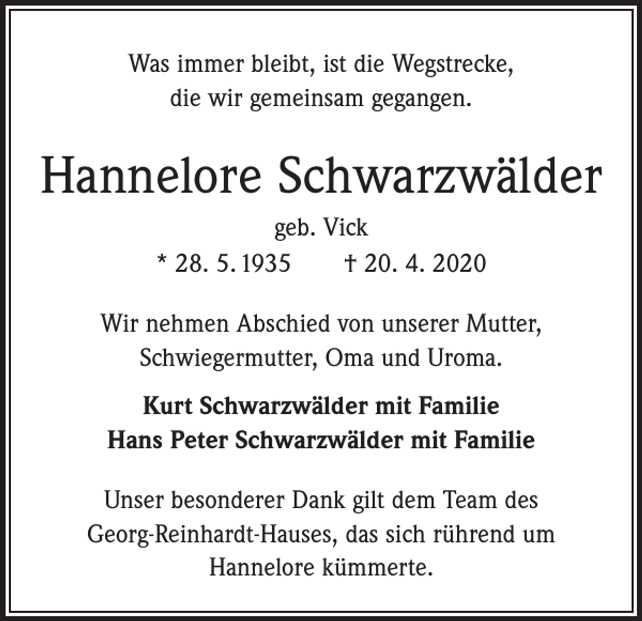 <p>Was immer bleibt, ist die Wegstrecke,<br />die wir gemeinsam gegangen.</p><p>Hannelore Schwarzwälder<br />geb. Vick<br />* 28. 5. 1935 † 20. 4. 2020<br />Wir nehmen Abschied von unserer Mutter,<br />Schwiegermutter, Oma und Uroma.<br />Kurt Schwarzwälder mit Familie<br />Hans Peter Schwarzwälder mit Familie<br />Unser besonderer Dank gilt dem Team des<br />Georg-Reinhardt-Hauses, das sich rührend um<br />Hannelore kümmerte.</p>