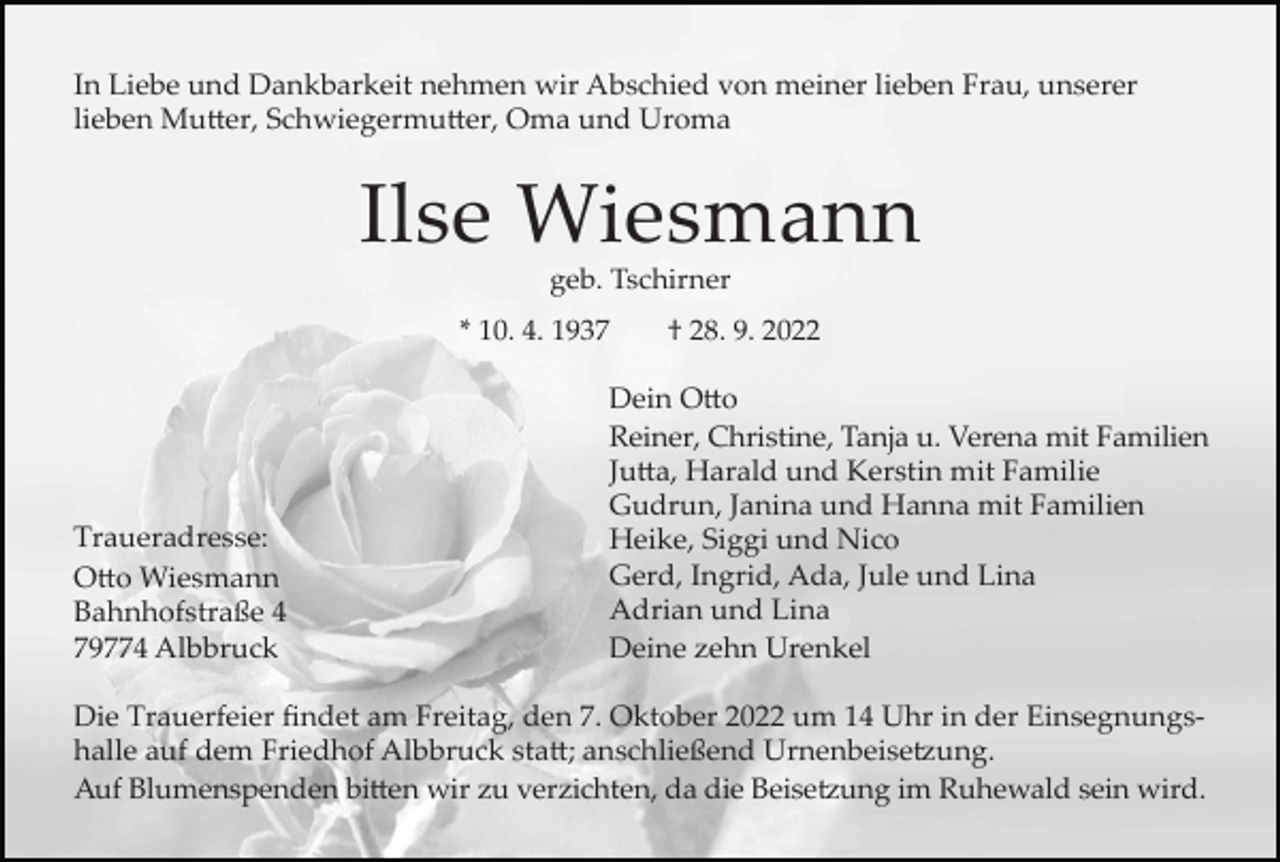 <p>In Liebe und Dankbarkeit nehmen wir Abschied von meiner lieben Frau, unserer<br />lieben Mutter, Schwiegermutter, Oma und Uroma</p><p>Ilse Wiesmann<br />geb. Tschirner<br />* 10. 4. 1937</p><p>Traueradresse:<br />Otto Wiesmann<br />Bahnhofstraße 4<br />79774 Albbruck</p><p>† 28. 9. 2022</p><p>Dein Otto<br />Reiner, Christine, Tanja u. Verena mit Familien<br />Jutta, Harald und Kerstin mit Familie<br />Gudrun, Janina und Hanna mit Familien<br />Heike, Siggi und Nico<br />Gerd, Ingrid, Ada, Jule und Lina<br />Adrian und Lina<br />Deine zehn Urenkel</p><p>Die Trauerfeier findet am Freitag, den 7. Oktober 2022 um 14 Uhr in der Einsegnungshalle auf dem Friedhof Albbruck statt; anschließend Urnenbeisetzung.<br />Auf Blumenspenden bitten wir zu verzichten, da die Beisetzung im Ruhewald sein wird.</p>