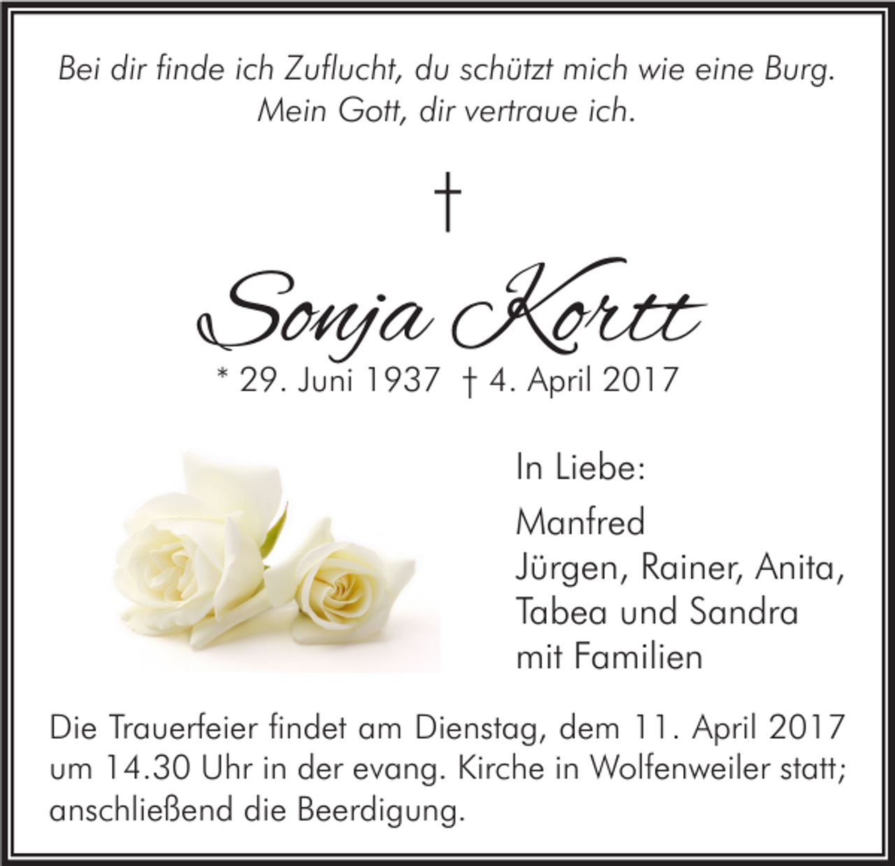 <p>Bei dir finde ich Zuflucht, du schützt mich wie eine Burg.<br />Mein Gott, dir vertraue ich.</p><p>†</p><p>Sonja Kortt<br />* 29. Juni 1937 † 4. April 2017</p><p>In Liebe:<br />Manfred<br />Jürgen, Rainer, Anita,<br />Tabea und Sandra<br />mit Familien<br />Die Trauerfeier findet am Dienstag, dem 11. April 2017<br />um 14.30 Uhr in der evang. Kirche in Wolfenweiler statt;<br />anschließend die Beerdigung.</p>