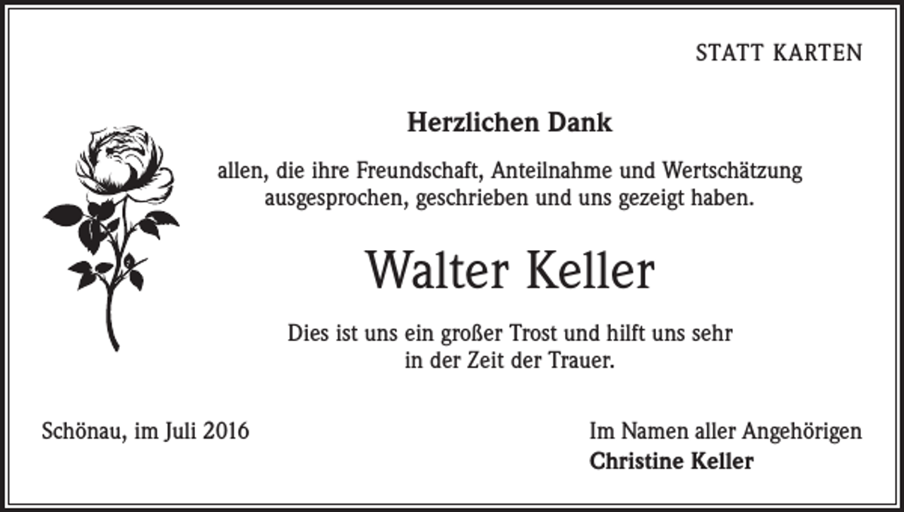 <p>Statt karten</p><p>Herzlichen Dank<br />allen, die ihre Freundschaft, Anteilnahme und Wertschätzung<br />ausgesprochen, geschrieben und uns gezeigt haben.</p><p>Walter Keller<br />Dies ist uns ein großer Trost und hilft uns sehr<br />in der Zeit der Trauer.<br />Schönau, im Juli 2016</p><p>Im Namen aller Angehörigen<br />Christine Keller</p>